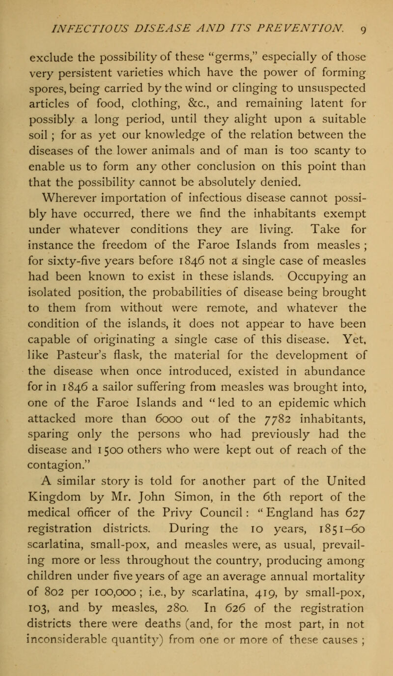 exclude the possibility of these germs, especially of those very persistent varieties which have the power of forming spores, being carried by the wind or clinging to unsuspected articles of food, clothing, &c., and remaining latent for possibly a long period, until they alight upon a suitable soil ; for as yet our knowledge of the relation between the diseases of the lower animals and of man is too scanty to enable us to form any other conclusion on this point than that the possibility cannot be absolutely denied. Wherever importation of infectious disease cannot possi- bly have occurred, there we find the inhabitants exempt under whatever conditions they are living. Take for instance the freedom of the Faroe Islands from measles ; for sixty-five years before 1846 not a single case of measles had been known to exist in these islands. Occupying an isolated position, the probabilities of disease being brought to them from without were remote, and whatever the condition of the islands, it does not appear to have been capable of originating a single case of this disease. Yet. like Pasteur's flask, the material for the development of the disease when once introduced, existed in abundance for in 1846 a sailor suffering from measles was brought into, one of the Faroe Islands and ^^led to an epidemic which attacked more than 6000 out of the 7782 inhabitants, sparing only the persons who had previously had the disease and 1500 others who were kept out of reach of the contagion.'^ A similar story is told for another part of the United Kingdom by Mr. John Simon, in the 6th report of the medical officer of the Privy Council: '' England has 627 registration districts. During the 10 years, 1851-60 scarlatina, small-pox, and measles were, as usual, prevail- ing more or less throughout the country, producing among children under five years of age an average annual mortality of 802 per 100,000; i.e., by scarlatina, 419, by small-pox, 103, and by measles, 280. In 626 of the registration districts there were deaths (and, for the most part, in not inconsiderable quantity) from one or more of these causes ;