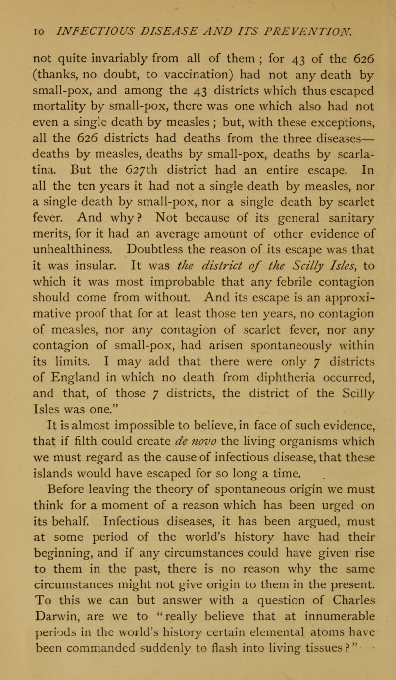 not quite invariably from all of them ; for 43 of the 626 (thanks, no doubt, to vaccination) had not any death by small-pox, and among the 43 districts which thus escaped mortality by small-pox, there was one which also had not even a single death by measles ; but, with these exceptions, all the 626 districts had deaths from the three diseases— deaths by measles, deaths by small-pox, deaths by scarla- tina. But the 627th district had an entire escape. In all the ten years it had not a single death by measles, nor a single death by small-pox, nor a single death by scarlet fever. And why ? Not because of its general sanitary merits, for it had an average amount of other evidence of unhealthiness. Doubtless the reason of its escape was that it was insular. It was the district of the Scilly Isles^ to which it was most improbable that any febrile contagion should come from without. And its escape is an approxi- mative proof that for at least those ten years, no contagion of measles, nor any contagion of scarlet fever, nor any contagion of small-pox, had arisen spontaneously within its limits. I may add that there were only 7 districts of England in which no death from diphtheria occurred, and that, of those 7 districts, the district of the Scilly Isles was one. It is almost impossible to believe, in face of such evidence, that if filth could create de novo the living organisms which we must regard as the cause of infectious disease, that these islands would have escaped for so long a time. Before leaving the theory of spontaneous origin we must think for a moment of a reason which has been urged on its behalf. Infectious diseases, it has been argued, must at some period of the world's history have had their beginning, and if any circumstances could have given rise to them in the past, there is no reason why the same circumstances might not give origin to them in the present. To this we can but answer with a question of Charles Darwin, are we to really believe that at innumerable periods in the world's history certain elemental atoms have been commanded suddenly to flash into living tissues?