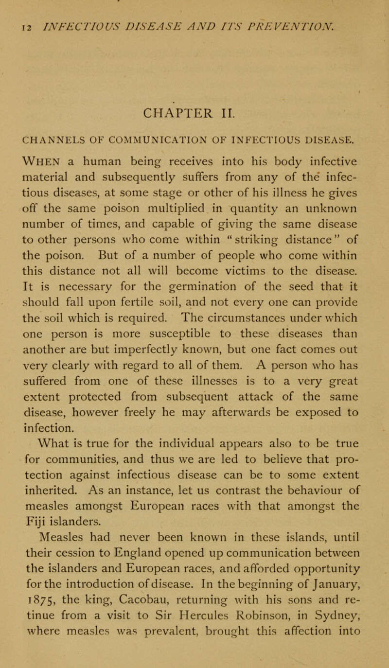 CHAPTER II. CHANNELS OF COMMUNICATION OF INFECTIOUS DISEASE. When a human being receives into his body infective material and subsequently suffers from any of the infec- tious diseases, at some stage or other of his illness he gives off the same poison multiplied in quantity an unknown number of times, and capable of giving the same disease to other persons who come within  striking distance  of the poison. But of a number of people who come within this distance not all will become victims to the disease. It is necessary for the germination of the seed that it should fall upon fertile soil, and not every one can provide the soil which is required. The circumstances under which one person is more susceptible to these diseases than another are but imperfectly known, but one fact comes out very clearly with regard to all of them. A person who has suffered from one of these illnesses is to a very great extent protected from subsequent attack of the same disease, however freely he may afterwards be exposed to infection. What is true for the individual appears also to be true for communities, and thus we are led to believe that pro- tection against infectious disease can be to some extent inherited. As an instance, let us contrast the behaviour of measles amongst European races with that amongst the Fiji islanders. Measles had never been known in these islands, until their cession to England opened up communication between the islanders and European races, and afforded opportunity for the introduction of disease. In the beginning of January, 1875, the king, Cacobau, returning with his sons and re- tinue from a visit to Sir Hercules Robinson, in Sydney, where measles was prevalent, brought this affection into