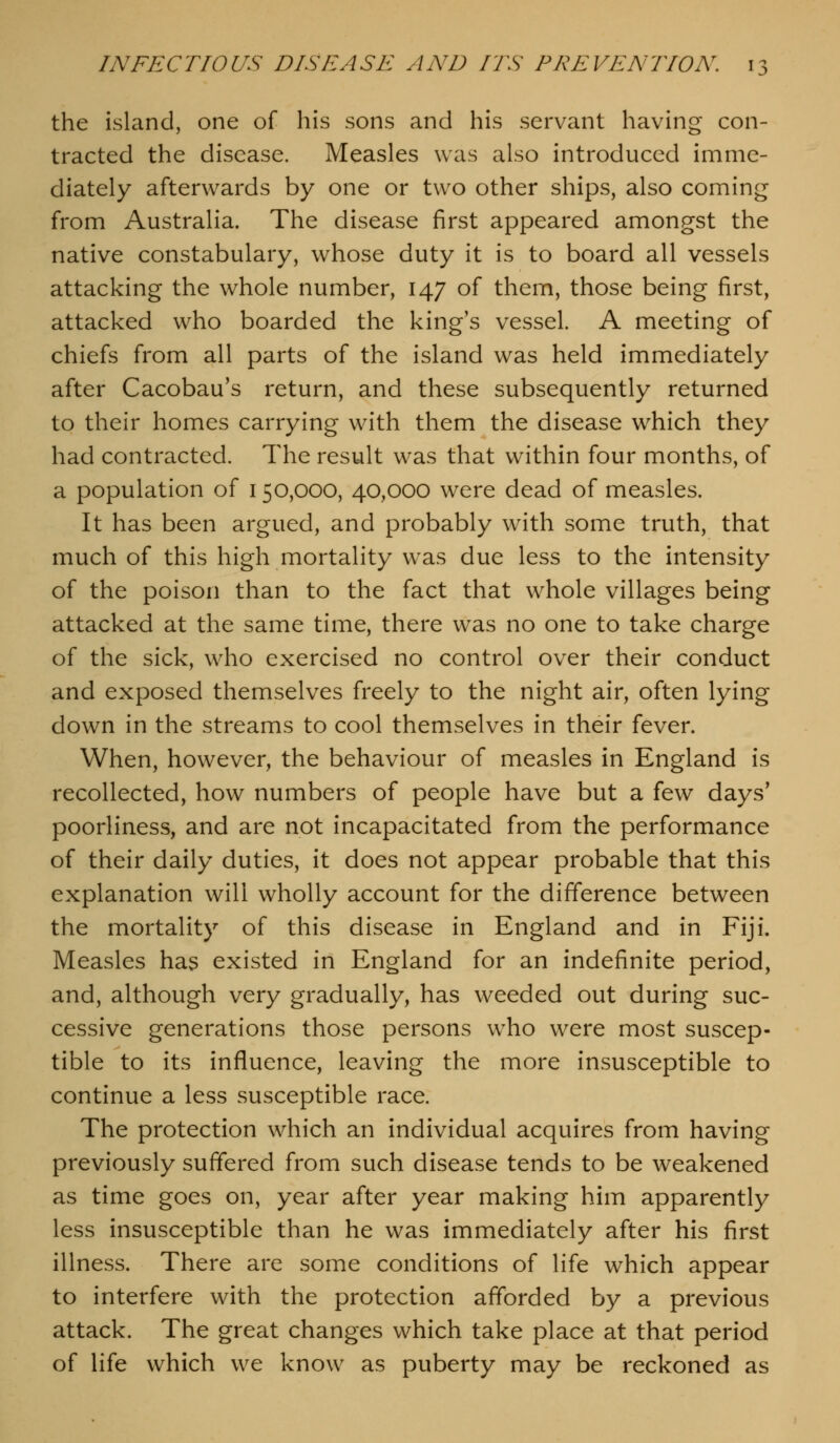 the island, one of his sons and his servant having con- tracted the disease. Measles was also introduced imme- diately afterwards by one or two other ships, also coming from Australia. The disease first appeared amongst the native constabulary, whose duty it is to board all vessels attacking the whole number, 147 of them, those being first, attacked who boarded the king's vessel. A meeting of chiefs from all parts of the island was held immediately after Cacobau's return, and these subsequently returned to their homes carrying with them the disease which they had contracted. The result was that within four months, of a population of 150,000, 40,000 were dead of measles. It has been argued, and probably with some truth, that much of this high mortality was due less to the intensity of the poison than to the fact that whole villages being attacked at the same time, there was no one to take charge of the sick, who exercised no control over their conduct and exposed themselves freely to the night air, often lying down in the streams to cool themselves in their fever. When, however, the behaviour of measles in England is recollected, how numbers of people have but a few days' poorliness, and are not incapacitated from the performance of their daily duties, it does not appear probable that this explanation will wholly account for the difference between the mortality of this disease in England and in Fiji. Measles has existed in England for an indefinite period, and, although very gradually, has weeded out during suc- cessive generations those persons who were most suscep- tible to its influence, leaving the more insusceptible to continue a less susceptible race. The protection which an individual acquires from having previously suffered from such disease tends to be weakened as time goes on, year after year making him apparently less insusceptible than he was immediately after his first illness. There are some conditions of life which appear to interfere with the protection afforded by a previous attack. The great changes which take place at that period of life which we know as puberty may be reckoned as