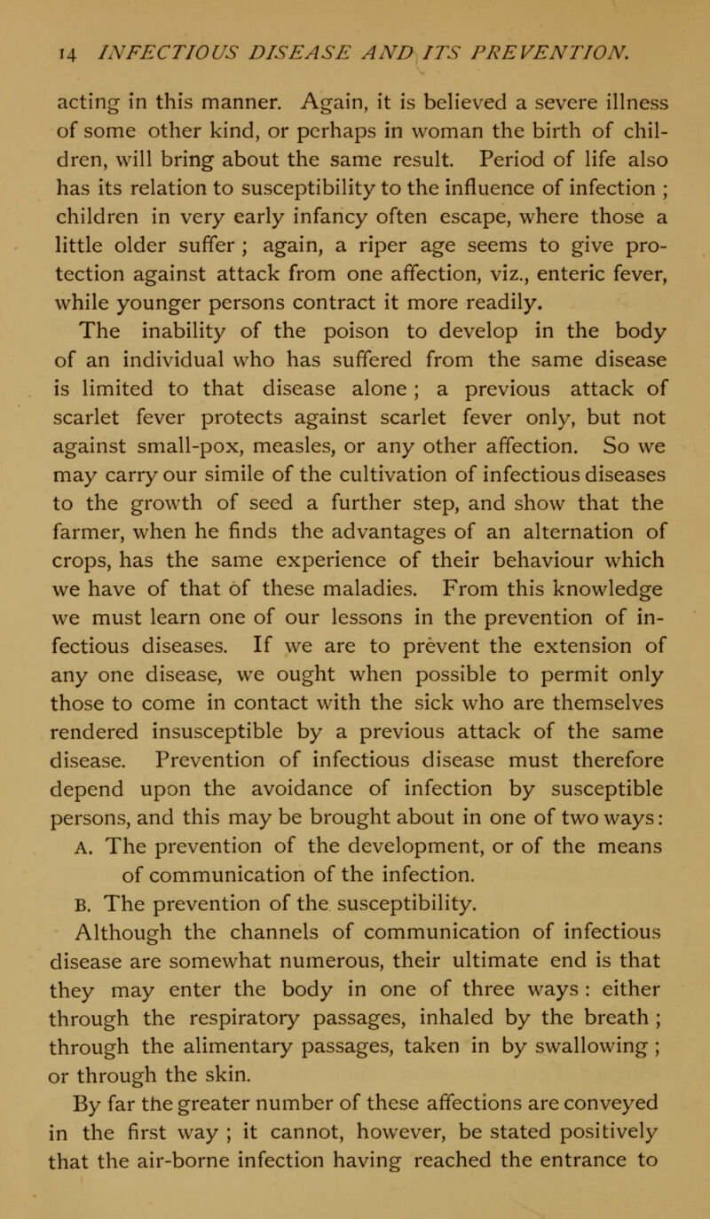 acting in this manner. Again, it is believed a severe illness of some other kind, or perhaps in woman the birth of chil- dren, will bring about the same result. Period of life also has its relation to susceptibility to the influence of infection ; children in very early infancy often escape, where those a little older suffer ; again, a riper age seems to give pro- tection against attack from one affection, viz., enteric fever, while younger persons contract it more readily. The inability of the poison to develop in the body of an individual who has suffered from the same disease is limited to that disease alone ; a previous attack of scarlet fever protects against scarlet fever only, but not against small-pox, measles, or any other affection. So we may carry our simile of the cultivation of infectious diseases to the growth of seed a further step, and show that the farmer, when he finds the advantages of an alternation of crops, has the same experience of their behaviour which we have of that of these maladies. From this knowledge we must learn one of our lessons in the prevention of in- fectious diseases. If we are to prevent the extension of any one disease, we ought when possible to permit only those to come in contact with the sick who are themselves rendered insusceptible by a previous attack of the same disease. Prevention of infectious disease must therefore depend upon the avoidance of infection by susceptible persons, and this may be brought about in one of two ways: A. The prevention of the development, or of the means of communication of the infection. B. The prevention of the susceptibility. Although the channels of communication of infectious disease are somewhat numerous, their ultimate end is that they may enter the body in one of three ways : either through the respiratory passages, inhaled by the breath ; through the alimentary passages, taken in by swallowing ; or through the skin. By far the greater number of these affections are conveyed in the first way ; it cannot, however, be stated positively that the air-borne infection having reached the entrance to