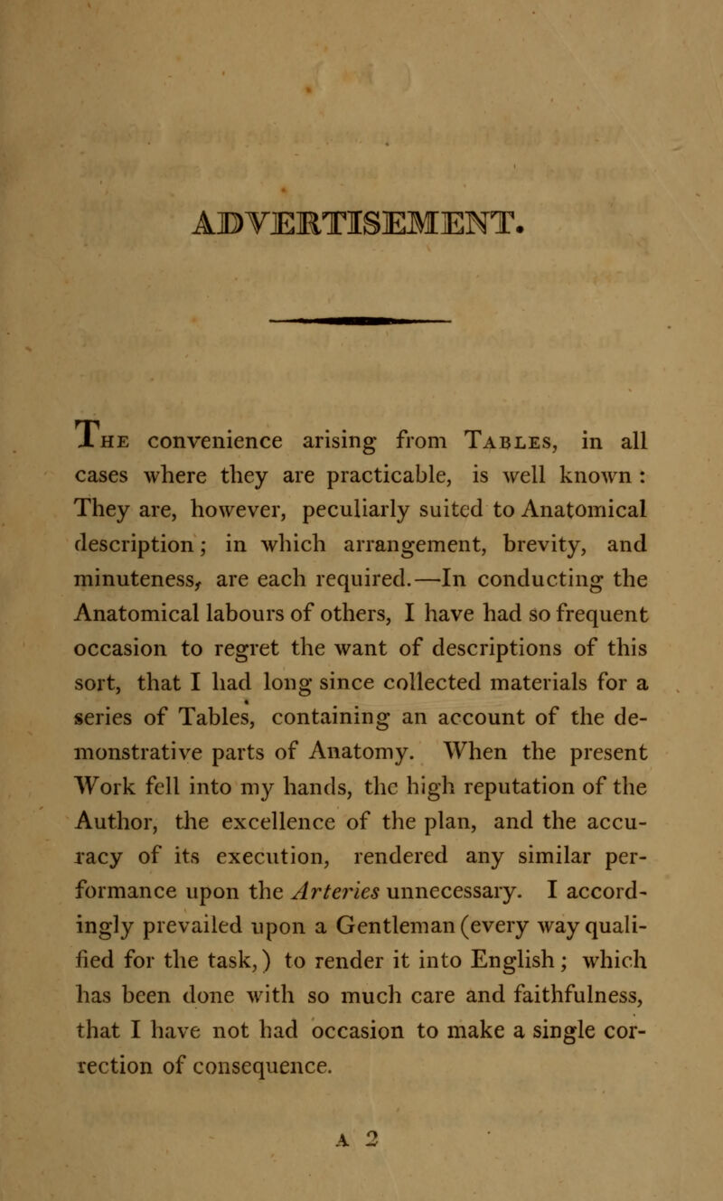 ADVERTISEMENT. J. he convenience arising from Tables, in all cases where they are practicable, is well known : They are, however, peculiarly suited to Anatomical description; in which arrangement, brevity, and minuteness, are each required.—In conducting the Anatomical labours of others, I have had so frequent occasion to regret the want of descriptions of this sort, that I had long since collected materials for a series of Tables, containing an account of the de- monstrative parts of Anatomy. When the present Work fell into my hands, the high reputation of the Author, the excellence of the plan, and the accu- racy of its execution, rendered any similar per- formance upon the Arteries unnecessary. I accord- ingly prevailed upon a Gentleman (every way quali- fied for the task,) to render it into English; which has been done with so much care and faithfulness, that I have not had occasion to make a single cor- rection of consequence.