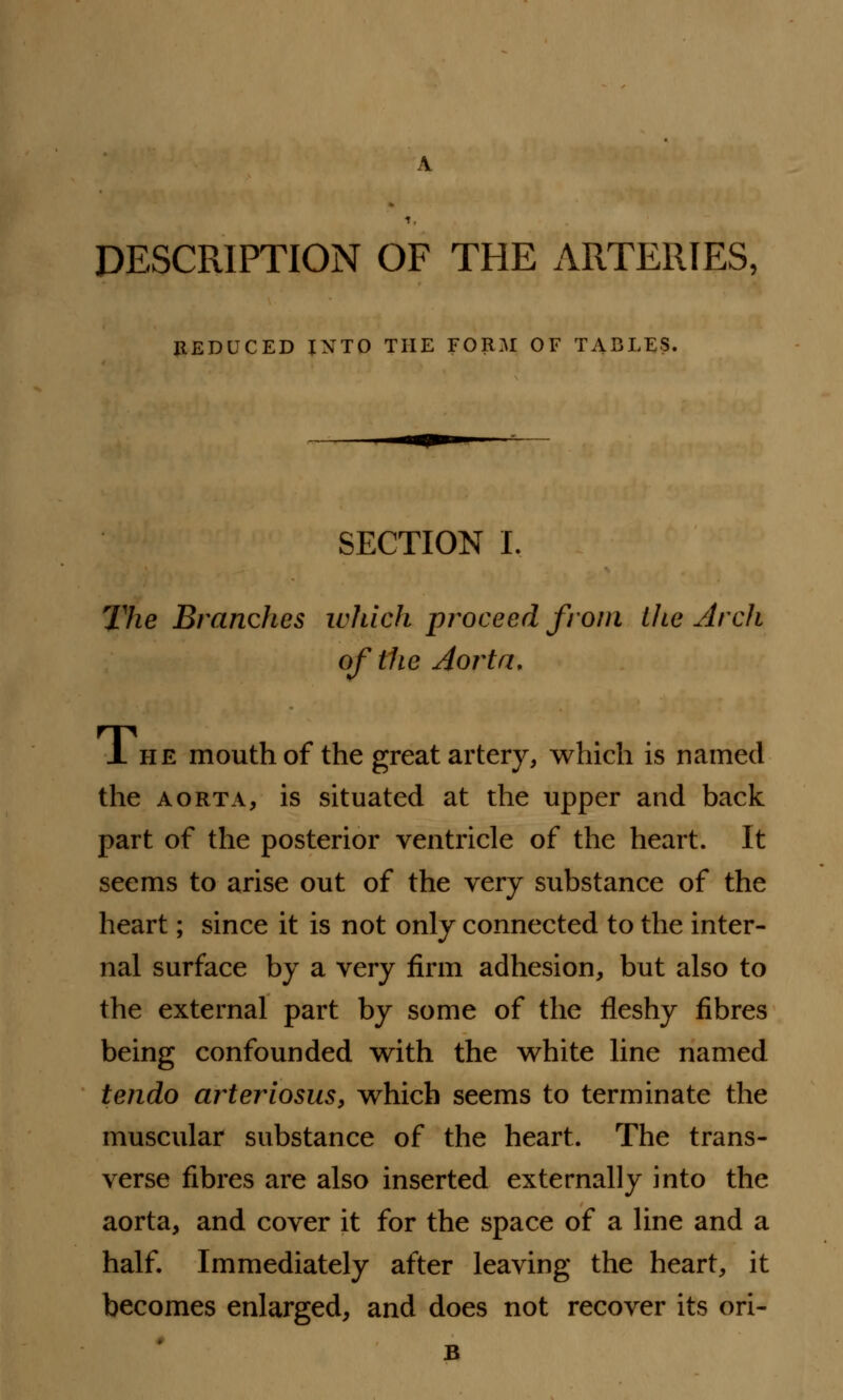 DESCRIPTION OF THE ARTERIES, REDUCED INTO THE FORM OF TABLES. SECTION I. The Branches which proceed from lite Arch of the Aorta, J. he mouth of the great artery, which is named the aorta, is situated at the upper and back part of the posterior ventricle of the heart. It seems to arise out of the very substance of the heart; since it is not only connected to the inter- nal surface by a very firm adhesion, but also to the external part by some of the fleshy fibres being confounded with the white line named tendo arteriosus, which seems to terminate the muscular substance of the heart. The trans- verse fibres are also inserted externally into the aorta, and cover it for the space of a line and a half. Immediately after leaving the heart, it becomes enlarged, and does not recover its ori- B