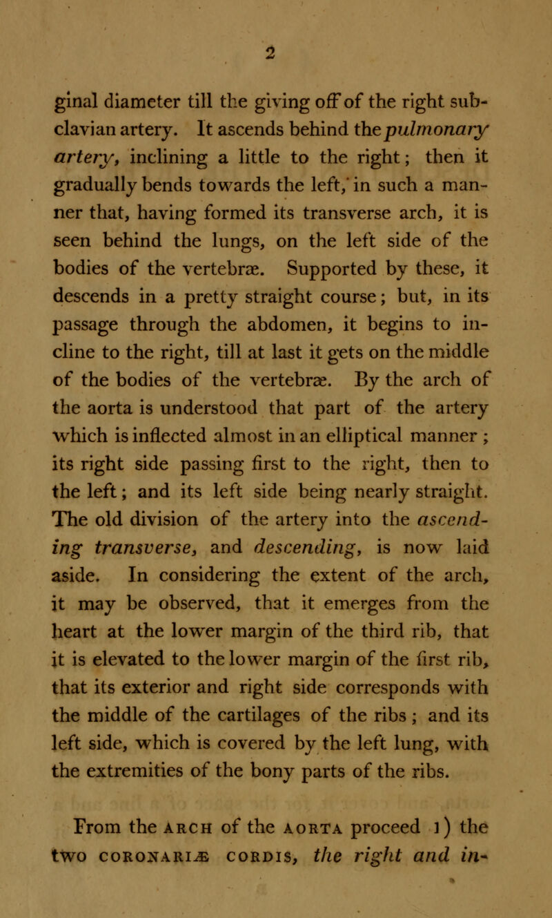 ginal diameter till the giving off of the right sub- clavian artery. It ascends behind the pulmonary artery, inclining a little to the right; then it gradually bends towards the left,' in such a man- ner that, having formed its transverse arch, it is seen behind the lungs, on the left side of the bodies of the vertebrae. Supported by these, it descends in a pretty straight course; but, in its passage through the abdomen, it begins to in- cline to the right, till at last it gets on the middle of the bodies of the vertebrae. By the arch of the aorta is understood that part of the artery which is inflected almost in an elliptical manner ; its right side passing first to the right, then to the left; and its left side being nearly straight. The old division of the artery into the ascend- ing transverse, and descending, is now laid aside. In considering the extent of the arch, it may be observed, that it emerges from the heart at the lower margin of the third rib, that it is elevated to the lower margin of the first rib, that its exterior and right side corresponds with the middle of the cartilages of the ribs; and its left side, which is covered by the left lung, with the extremities of the bony parts of the ribs. From the arch of the aorta proceed ]) the two coronari^e cordis, the right and in*