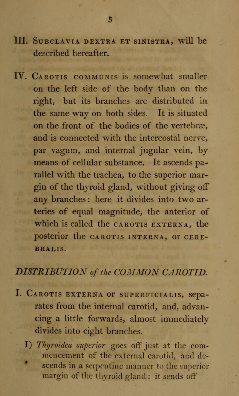 III. StJBCLAVIA DEXTRA ET SINISTRA, Will t>6 described hereafter. IV. Carotis communis is somewhat smaller on the left side of the body than on the right, but its branches are distributed in the same way on both sides. It is situated on the front of the bodies of the vertebra?, and is connected with the intercostal nerve, par vagum, and internal jugular vein, by means of cellular substance. It ascends pa- rallel with the trachea, to the superior mar- gin of the thyroid gland, without giving off any branches: here it divides into two ar- teries of equal magnitude, the anterior of which is called the carotis externa, the posterior the carotis interna, or cere- BRALIS. DISTRIBUTION of the COMMON CAROTID. I. Carotis externa or superficialis, sepa- rates from the internal carotid, and, advan- cing a little forwards, almost immediately divides into eight branches. I) Thyroldea superior goes off just at the com- mencement of the external carotid, and de- scends in a serpentine manner to the superior margin of the thyroid gland : it sends off