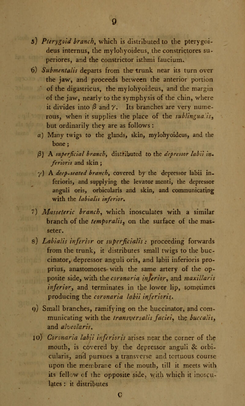 5) Pterygoid branch, which is distributed to the pterygoid deus internus, the mylohyoideus, the constrictores su- periores, and the constrictor isthmi faucium. 6) Submentalis departs from the-trunk near its turn over the jaw, and proceeds between the anterior portion of the digastricus, the mylohyoideus, and the margin of the jaw, nearly to the symphysis of the chin, where it divides into |3 and /. Its branches are very nume- rous, when it supplies the place of the sublingualis, but ordinarily they are as follows: a) Many twigs to the glands, skin, mylohyoideus, and the bone; /3) A superficial branch, distributed to the depressor labii Itu fierier is and skin ; y) A deep.seated branch, covered by the depressor labii in- feriors, and supplying the levator menti, the depressor anguli oris, orbicularis and skin, and communicating with the labialis inferior* 7) Masseteric branch, which inosculates with a similar branch of the temporalis ^ on the surface of the mas- seter. s) Labialis inferior or superficialis: proceeding forwards from the trunk, it distributes small twigs to the buc- cinator, depressor anguli oris, and labii inferioris pro- prius, anastomoses with the same artery of the op- posite side, with the corona ria inferior, and max i liar is inferior, and terminates in the lower lip, sometimes producing the coronaria labii inferioris.. q) Small branches, ramifying on the buccinator, and com- municating with the transversalis faciei, the buccal is, and aheclaris. jo) Coronaria labii inferioris arises near the corner of the mouth, is covered by the depressor anguli & orbi- cularis, and pursues a transverse and tortuous course upon the membrane of the mouth, till it meets with its fell :w of the opposite side, with which it inoscu- lates : it distributes