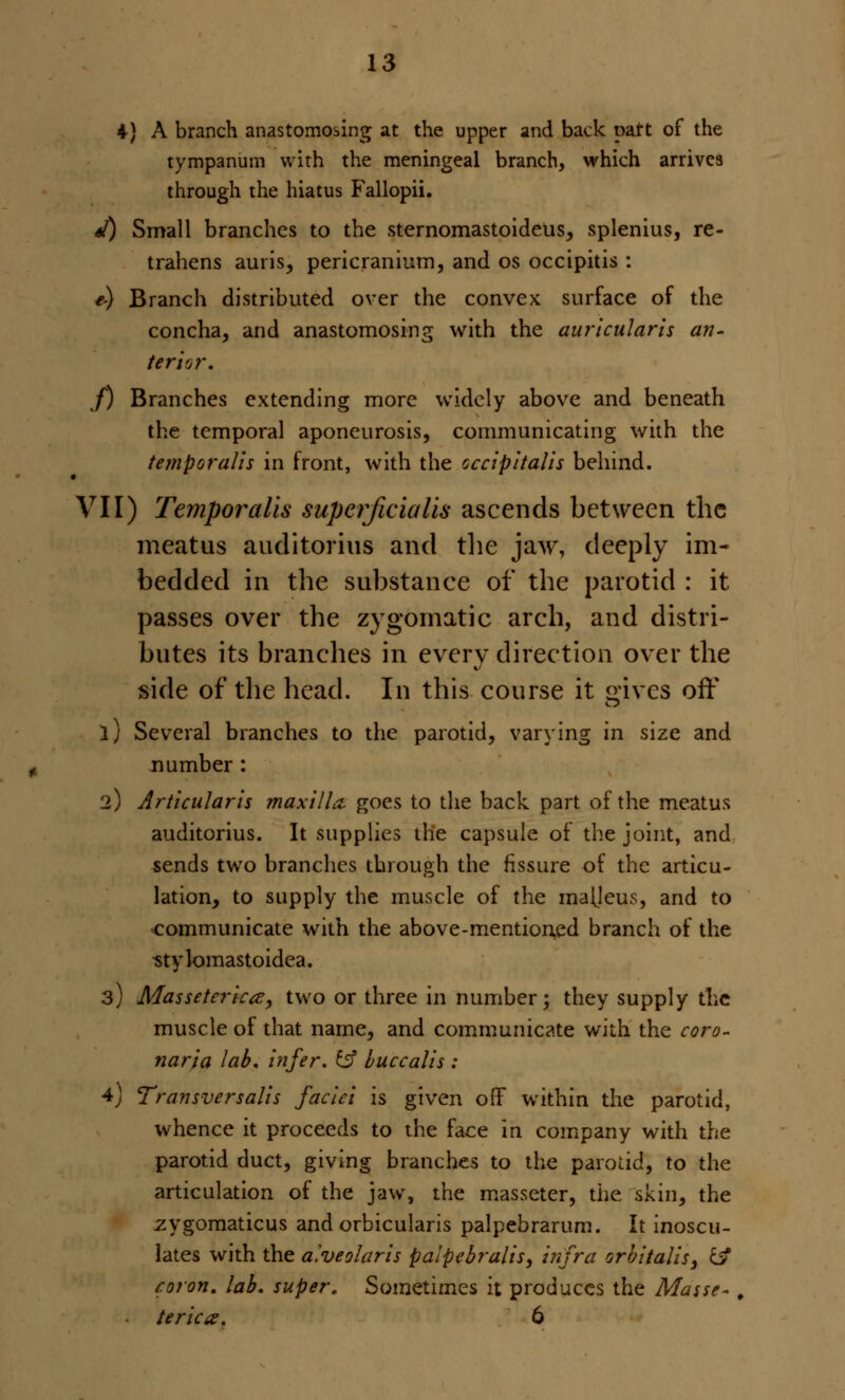 4) A branch anastomosing at the upper and back part of the tympanum with the meningeal branch, which arrives through the hiatus Fallopii. */) Small branches to the sternomastoideus, splenius, re- trahens auris, pericranium, and os occipitis : e) Branch distributed over the convex surface of the concha, and anastomosing with the auricularis an- terior. J) Branches extending more widely above and beneath the temporal aponeurosis, communicating with the temporalis in front, with the occipitalis behind. VII) Temporalis supcrjiciaUs ascends between the meatus auditorius and the jaw, deeply im- bedded in the substance of the parotid : it passes over the zygomatic arch, and distri- butes its branches in every direction over the side of the head. In this course it gives off 1) Several branches to the parotid, varying in size and number : 2) Articularis maxilla, goes to the back part of the meatus auditorius. It supplies the capsule of the joint, and sends two branches through the fissure of the articu- lation, to supply the muscle of the maljeus, and to communicate with the above-mentioned branch of the ■stylomastoidea. 3) Masseteric^, two or three in number; they supply the muscle of that name, and communicate with the coro- naria lab. Infer, ci? buccalls : 4J Transversalls faciei is given oft within the parotid, whence it proceeds to the face in company with the parotid duct, giving branches to the parotid, to the articulation of the jaw, the masseter, the skin, the zygomaticus and orbicularis palpebrarum. It inoscu- lates with the alveolarls palpebralls, infra orbitalls, c^ coron. lab. super. Sometimes it produces the Masse- , terlca. 6