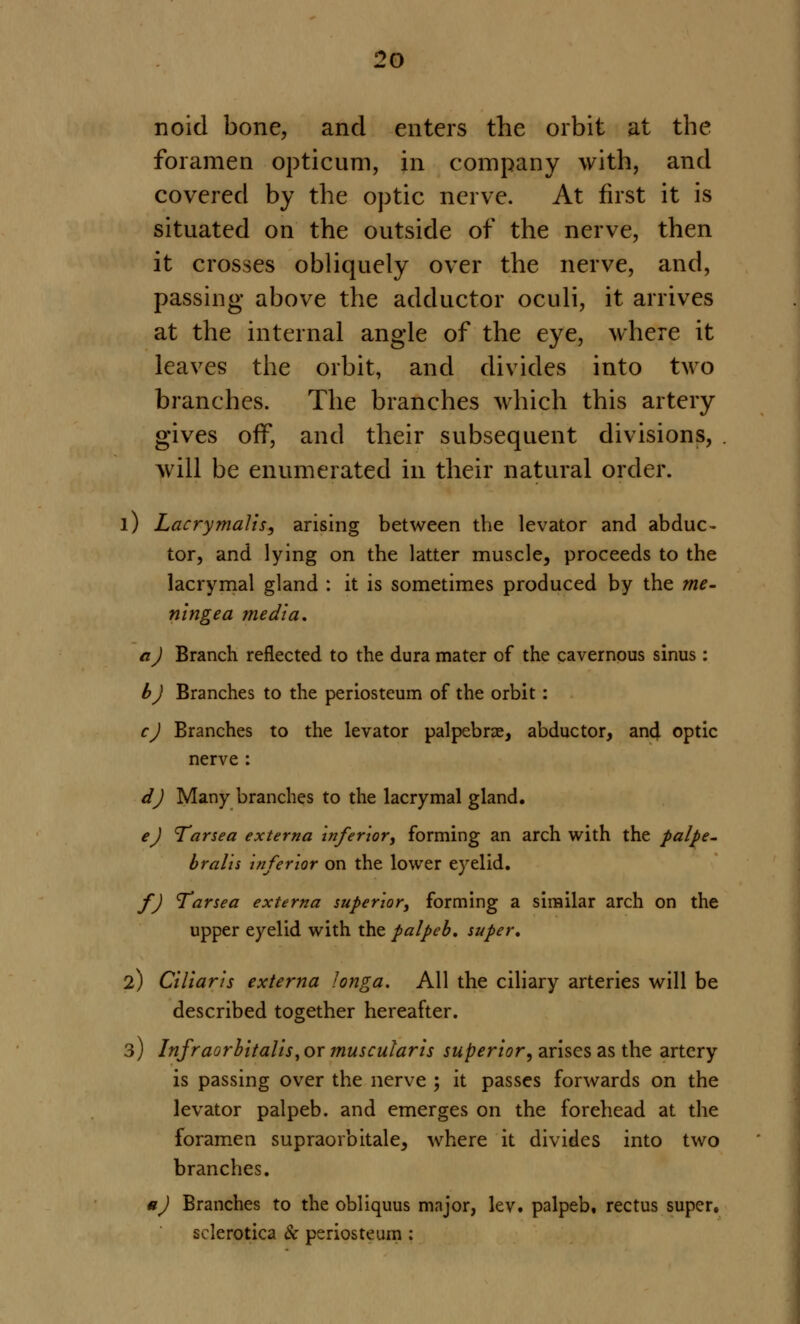 noid bone, and enters the orbit at the foramen opticum, in company with, and covered by the optic nerve. At first it is situated on the outside of the nerve, then it crosses obliquely over the nerve, and, passing above the adductor oculi, it arrives at the internal angle of the eye, where it leaves the orbit, and divides into two branches. The branches which this artery gives off, and their subsequent divisions, will be enumerated in their natural order. 1) Lacrymalis, arising between the levator and abduc- tor, and lying on the latter muscle, proceeds to the lacrymal gland : it is sometimes produced by the me- ningea media. a J Branch reflected to the dura mater of the cavernous sinus : b) Branches to the periosteum of the orbit: c) Branches to the levator palpebrae, abductor, and optic nerve : d) Many branches to the lacrymal gland. e) Tarsea externa inferior, forming an arch with the palpe- brals inferior on the lower eyelid. f) Tar sea externa superior, forming a similar arch on the upper eyelid with the palpeb. super. 2) Ciliaris externa longa. All the ciliary arteries will be described together hereafter. 3) Infraorbitalis, or muscular is superior, arises as the artery is passing over the nerve ; it passes forwards on the levator palpeb. and emerges on the forehead at the foramen supraorbitale, where it divides into two branches. u) Branches to the obliquus major, lev. palpeb, rectus super, sclerotica & periosteum :