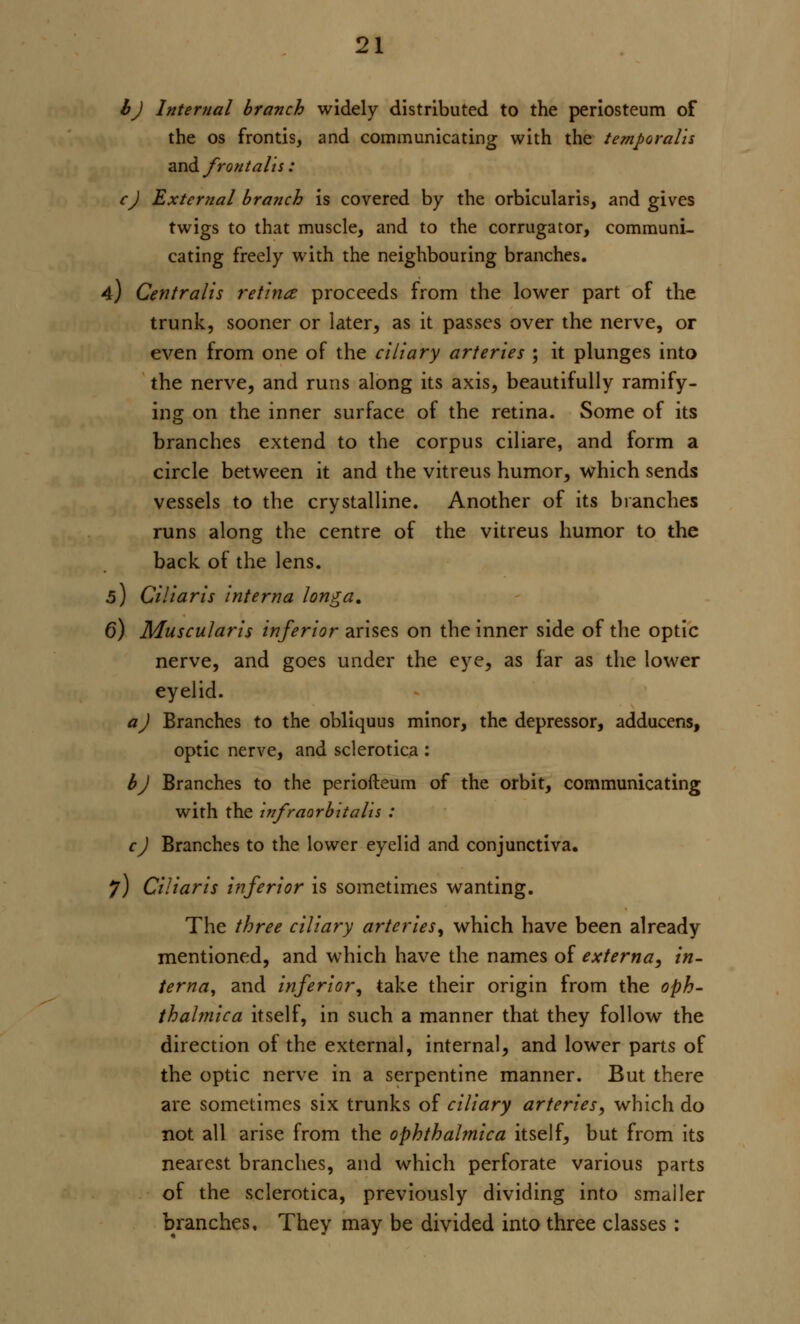 bj Internal branch widely distributed to the periosteum of the os frontis, and communicating with the temporalis and frontalis : c) External branch is covered by the orbicularis, and gives twigs to that muscle, and to the corrugator, communi- cating freely with the neighbouring branches. 4) Centralis retina proceeds from the lower part of the trunk, sooner or later, as it passes over the nerve, or even from one of the ciliary arteries ; it plunges into the nerve, and runs along its axis, beautifully ramify- ing on the inner surface of the retina. Some of its branches extend to the corpus ciliare, and form a circle between it and the vitreus humor, which sends vessels to the crystalline. Another of its branches runs along the centre of the vitreus humor to the back of the lens. 5) Ciliaris interna longa. 6) Muscularis inferior arises on the inner side of the optic nerve, and goes under the eye, as far as the lower eyelid. a) Branches to the obliquus minor, the depressor, adducens, optic nerve, and sclerotica : b) Branches to the periofteum of the orbit, communicating with the infraorbitalis : c) Branches to the lower eyelid and conjunctiva. 7) Ciliaris inferior is sometimes wanting. The three ciliary arteries, which have been already mentioned, and which have the names of externa, in- terna, and inferior, take their origin from the oph- thalmica itself, in such a manner that they follow the direction of the external, internal, and lower parts of the optic nerve in a serpentine manner. But there are sometimes six trunks of ciliary arteries, which do not all arise from the ophthalmica itself, but from its nearest branches, and which perforate various parts of the sclerotica, previously dividing into smaller branches. They may be divided into three classes: