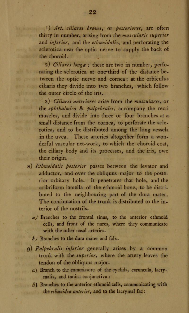 i) Art. ciliares breves, or posteriores, are often thirty in number, arising from the muscularis superior and inferior, and the ethmoidalis, and perforating the sclerotica near the optic nerve to supply the back oi the choroid. l) Ciliares longa ; these are two in number, perfo- rating the sclerotica at one-third of the distance be- tween the optic nerve and cornea: at the orbiculus ciliaris they divide into two branches, which follow the outer circle of the iris. 3) Ciliares anteriores arise from the musculares, or the ophthalmica & palpebrals, accompany the recti muscles, and divide into three or four branches at a small distance from the cornea, to perforate the scle- rotica, and to be distributed among the long vessels in the uvea. These arteries altogether form a won- derful vascular net-work, to which the choroid coat, the ciliary body and its processes, and the iris, owe their origin. s) Ethmoidalis posterior passes between the levator and adductor, and over the obliquus major to the poste- rior orbitary hole. It penetrates that hole, and the cribriform lamella of the ethmoid bone, to be distri- buted to the neighbouring part of the dura mater. The continuation of the trunk is distributed to the in- terior of the nostrils. a) Branches to the frontal sinus, to the anterior ethmoid cells, and front of the nares, where they communicate with the other nasal arteries. I) Branches to the dura mater and falx. q) Palpebralis inferior generally arises by a common trunk with the superior, where the artery leaves the tendon of the obliquus major. a) Branch to the commissure of the eyelids, caruncula, lacry- malis, and tunica conjunctiva : B) Branches to the anterior ethmoid cells, communicating with the ethmoidea anterior, and to the lacrymal fac :