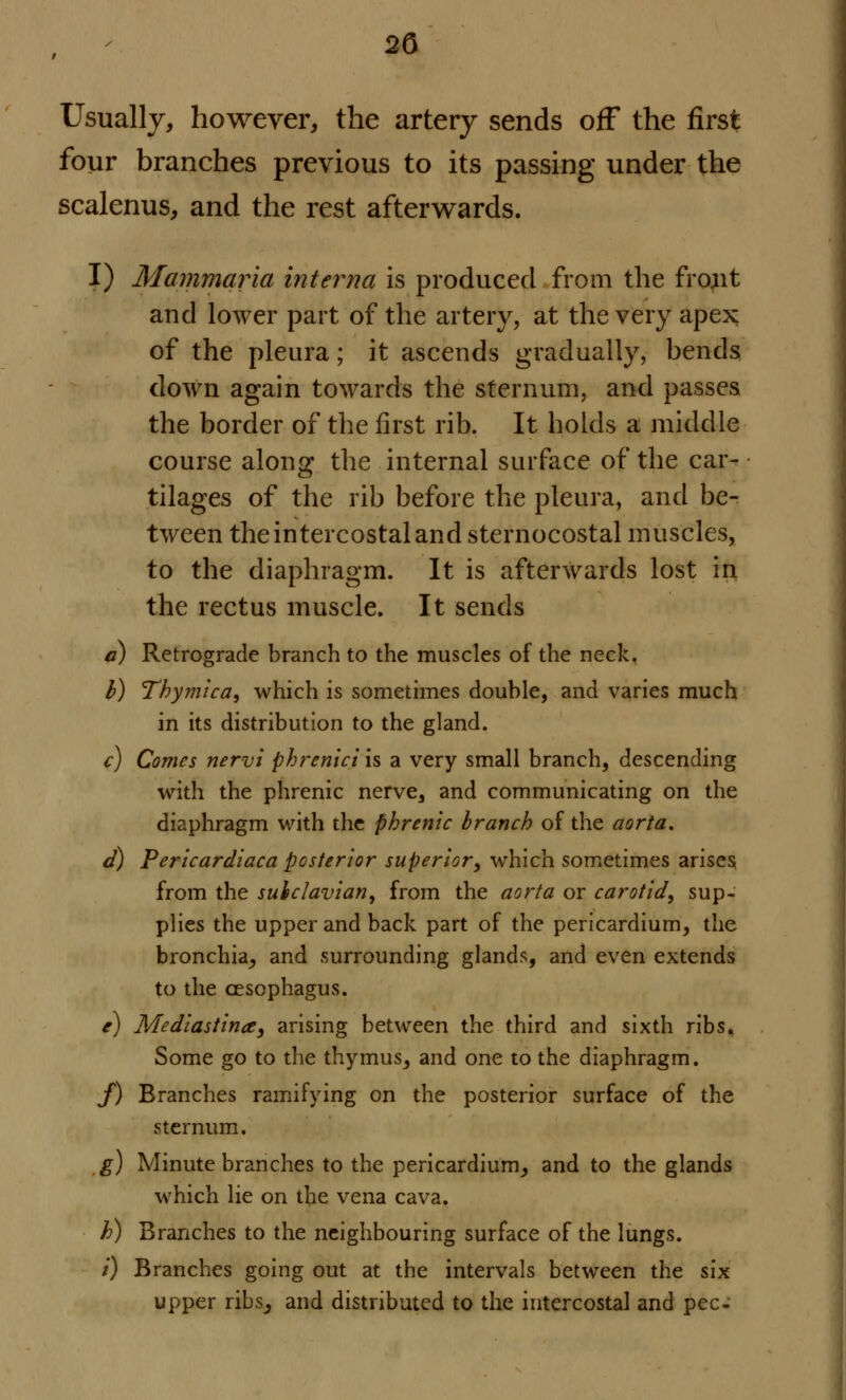 Usually, however, the artery sends off the first four branches previous to its passing under the scalenus, and the rest afterwards. I) Mammaria interna is produced from the frojit and lower part of the artery, at the very apex of the pleura; it ascends gradually, bends down again towards the sternum, and passes the border of the first rib. It holds a middle course along the internal surface of the car- tilages of the rib before the pleura, and be- tween the intercostal and sternocostal muscles, to the diaphragm. It is afterwards lost in the rectus muscle. It sends a) Retrograde branch to the muscles of the neck. b) Tbymica, which is sometimes double, and varies much in its distribution to the gland. c) Comes nervi phrenici is a very small branch, descending with the phrenic nerve, and communicating on the diaphragm with the phrenic branch of the aorta. d) Pericardiaca posterior superior, which sometimes arises, from the subclavian, from the aorta or carotid, sup- plies the upper and back part of the pericardium, the bronchia, and surrounding glands, and even extends to the oesophagus. e) Mediastina, arising between the third and sixth ribs. Some go to the thymus, and one to the diaphragm. J) Branches ramifying on the posterior surface of the sternum. g) Minute branches to the pericardium, and to the glands which lie on the vena cava. h) Branches to the neighbouring surface of the lungs. /) Branches going out at the intervals between the six upper ribs, and distributed to the intercostal and pec-