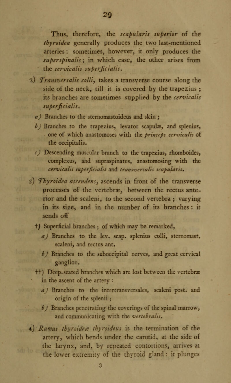 20 Thus, therefore, the scapular is superior of the thyroidea generally produces the two last-mentioned arteries: sometimes, however, it only produces the super spinalis; in which case, the other arises from the cervicalis superficialis. 2) Transversalis colli, takes a transverse course along the side of the neck, till it is covered by the trapezius ; its branches are sometimes supplied by the cervicalis superficialis. a) Branches to the sternomastoideus and skin ; bj Branches to the trapezius, levator scapulae, and splenius, one of which anastomoses with the princeps cervicalis of the occipitalis. c) Descending musculr.r branch to the trapezius, rhomboides, complexus, and supraspinatus, anastomosing with the cervicalis superficialis and transversalis scapularis. 3) Thyroidea ascender?s, ascends in front of the transverse processes of the vertebrae, between the rectus ante- rior and the scaleni, to the second vertebra ; varying in its size, and in the number of its branches : it sends off +) Superficial branches; of which may be remarked, a) Branches to the lev. scap. splenius colli, sternomasr. scaleni, and rectus ant. b) Branches to the suboccipital nerves, and great cervical ganglion. ++) Deep-seated branches which are lost between the vertebras in the ascent of the artery : a) Branches to the intertransverses, scaleni post, and origin of the splenii; bj Branches penetrating the coverings of the spinal marrow, and communicating with the vertebralis. A) Ramus thyroidea thyroideus is the termination of the artery, which bends under the carotid, at the side of the larynx, and, by repeated contortions, arrives at the lower extremity of the thyroid gland: it plunges