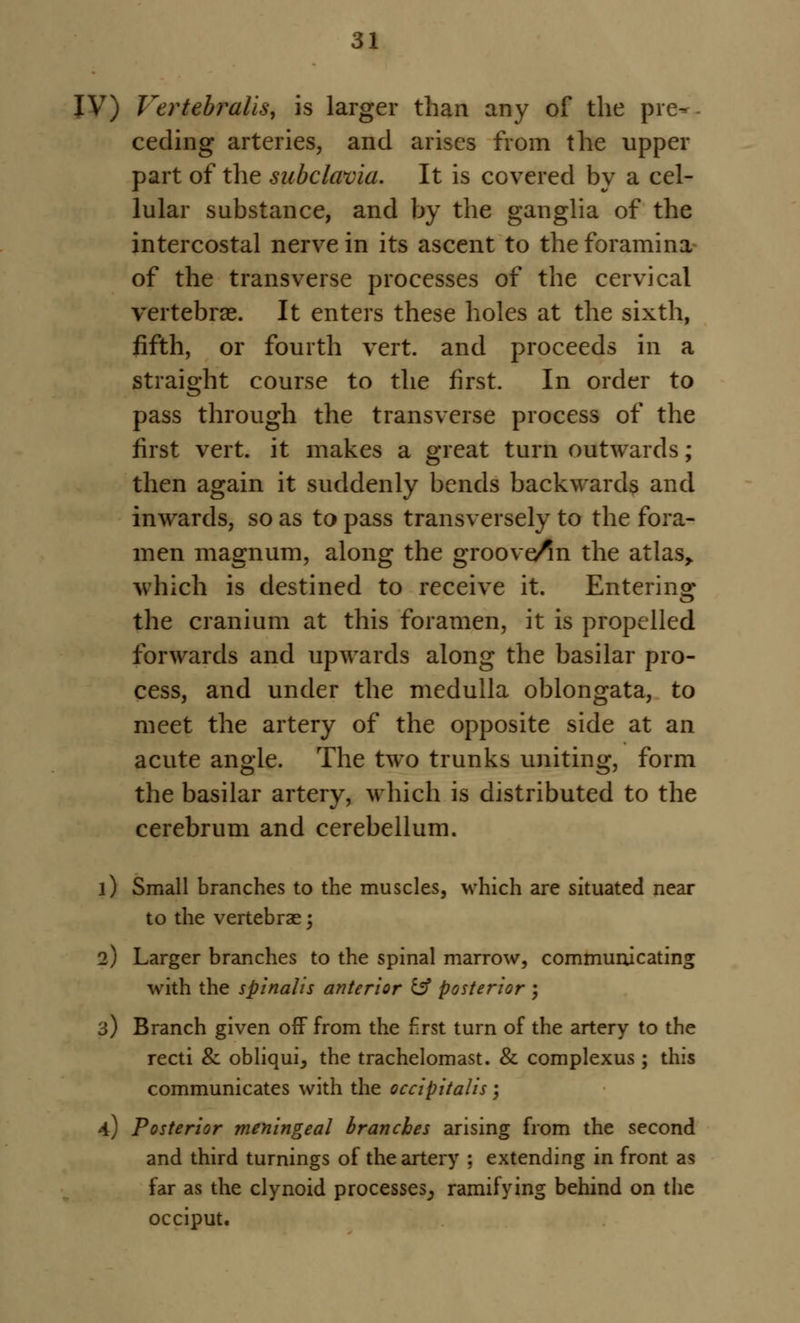 IV) Vertebralis, is larger than any of the pre-, ceding arteries, and arises from the upper part of the subclavia. It is covered by a cel- lular substance, and by the ganglia of the intercostal nerve in its ascent to the foramina of the transverse processes of the cervical vertebrae. It enters these holes at the sixth, fifth, or fourth vert, and proceeds in a straight course to the first. In order to pass through the transverse process of the first vert, it makes a great turn outwards; then again it suddenly bends backwards and inwards, so as to pass transversely to the fora- men magnum, along the groove/m the atlas,, which is destined to receive it. Entering the cranium at this foramen, it is propelled forwards and upwards along the basilar pro- cess, and under the medulla oblongata, to meet the artery of the opposite side at an acute angle. The two trunks uniting, form the basilar artery, which is distributed to the cerebrum and cerebellum. 1) Small branches to the muscles, which are situated near to the vertebras; 2) Larger branches to the spinal marrow, communicating with the spinalis anterior fcf posterior ; 3) Branch given off from the first turn of the artery to the recti & obliquij the trachelomast. & complexus ; this communicates with the occipitalis; 4) Posterior meningeal branches arising from the second and third turnings of the artery ; extending in front as far as the clynoid processes^ ramifying behind on the occiput.