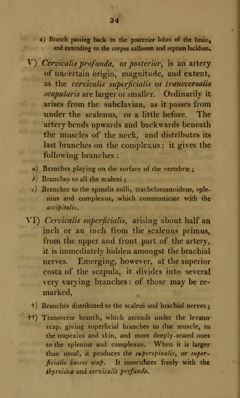 4) Branch passing back to the posterior lobes of the brain4 and extending to the corpus callosum and septum lucidum, V) Cervicalis profunda, or posterior^ is an artery of uncertain origin, magnitude, and extent, as the cervicalis superficialis or tra?isversalis scapularis are larger or smaller. Ordinarily it arises from the subclavian, as it passes from under the scalenus, or a little before. The artery bends upwards aud backwards beneath the muscles of the neck, and distributes its last branches on the complexus ; it gives the following branches : a) Branches playing on the surface of the vertebrae ; b) Branches to all the scaleni ; c) Branches to the spinalis colli, trachelomastoideus, sple- nitis and complexus, which communicate with the occipitalis. VI) Cervicalis superficialis, arising about half an inch or an inch from the scalenus primus, from the upper and front part of the artery, it is immediately hidden amongst the brachial nerves. Emerging, however, at the superior costa of the scapula, it divides into several very varying branches: of those may be re- marked, +) Branches distributed to the scaleni and brachial nerves; ++) Transverse branch, which ascends under the levator scap. giving superficial branches to that muscle, to the trapezius and skin, and more deeply-seated ones to the splenius and complexus. When it is larger than usual, it produces the superspinalis, or super* Jicialis baseos scap. It inosculates freely with the thyroidea and cervicalis profunda*