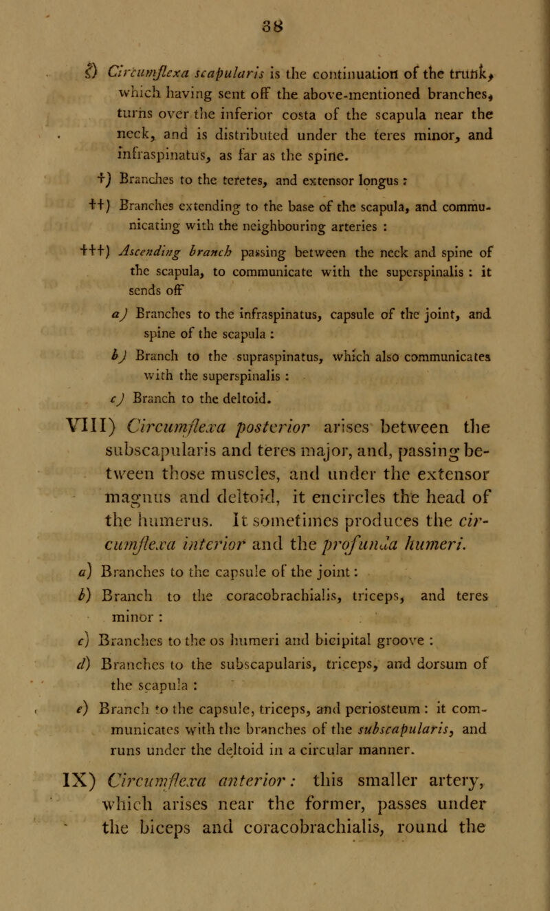 i) Civcumjlcxa scapularis is the continuation of the trufikj which having sent off the above-mentioned branches, turns over the inferior costa of the scapula near the neck, and is distributed under the teres minor, and infraspinatus, as far as the spine. *f) Branches to the teretes, and extensor longus; ++) Branches extending to the base of the scapula, and commu- nicating with the neighbouring arteries : +++) Ascending branch passing between the neck and spine of the scapula, to communicate with the superspinalis : it sends off a) Branches to the infraspinatus, capsule of the joint, and spine of the scapula : h) Branch to the supraspinatus, which also communicates with the superspinalis : cj Branch to the deltoid. VIII) Circumflexa posterior arises between the subscapularis and teres major, and, passing be- tween those muscles, and under the extensor magmis and deltoid, it encircles the head of the humerus. It sometimes produces the cir- cumjlexa interior and the profunda humeri. a) Branches to the capsule of the joint: t) Branch to the coracobrachial, triceps, and teres minor : c) Branches to the os humeri and bicipital groove : d) Branches to the subscapularis, triceps, and dorsum of the scapula : e) Branch to the capsule, triceps, and periosteum : it com- municates with the branches of the subscapularis, and runs under the deltoid in a circular manner. IX) Circumfiexu anterior: this smaller artery, which arises near the former, passes under the biceps and coracobrachialis, round the