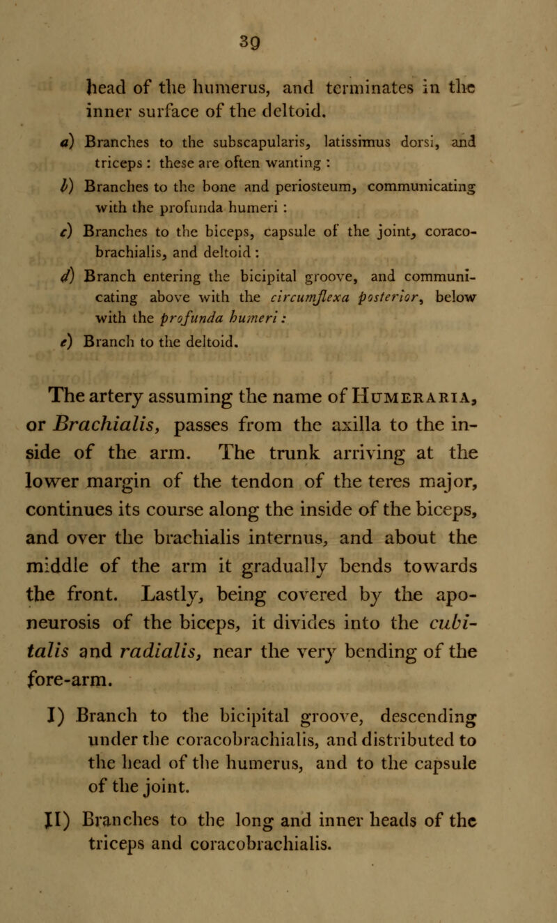 head of the humerus, and terminates in the inner surface of the deltoid. a) Branches to the subscapular^s, latissimus dorsi, and triceps : these are often wanting : I) Branches to the bone and periosteum, communicating with the profunda humeri : c) Branches to the biceps, capsule of the joint, coraco- brachialis, and deltoid: d) Branch entering the bicipital groove, and communi- cating above with the clrcumjlexa posterior, below with the profunda humeri: e) Branch to the deltoid. The artery assuming the name of Humeraria, or Brachialis, passes from the axilla to the in- side of the arm. The trunk arriving at the lower margin of the tendon of the teres major, continues its course along the inside of the biceps, and over the brachialis internus, and about the middle of the arm it gradually bends towards the front. Lastly, being covered by the apo- neurosis of the biceps, it divides into the cubi- talis and radialis, near the very bending of the fore-arm. I) Branch to the bicipital groove, descending under the coracobrachialis, and distributed to the head of the humerus, and to the capsule of the joint. JI) Branches to the long and inner heads of the triceps and coracobrachialis.
