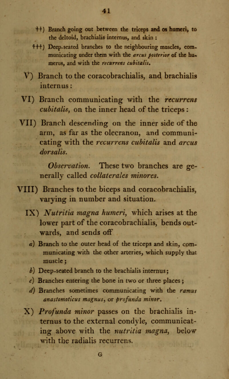 ++) Branch going out between the triceps and os humeri, to the deltoid, brachialis internus, and skin : +++) Deep-seated branches to the neighbouring muscles, com- municating under them with the a rem posterior of the hu- merus, and with the recurrent cubitalis, V) Branch to the coracobrachialis, and brachialis internus: VI) Branch communicating with the recurrens cubitalis, on the inner head of the triceps : VII) Branch descending on the inner side of the arm, as far as the olecranon, and communi- cating with the recurrens cubitalis and arcus dorsalis. Observation. These two branches are ge- nerally called collaterals minores. VIII) Branches to the biceps and coracobrachialis, varying in number and situation. IX) Nutritia magna humeri, which arises at the lower part of the coracobrachialis, bends out- wards, and sends off a) Branch to the outer head of the triceps and skin, com- municating with the other arteries, which supply that muscle; b) Deep-seated branch to the brachialis internus; c) Branches entering the bone in two or three places; d) Branches sometimes communicating with the ramus anastomotlcus magnus, or profunda minor, X) Profunda minor passes on the brachialis in- ternus to the external condyle, communicat- ing above with the nutritia magna, below with the radialis recurrens.