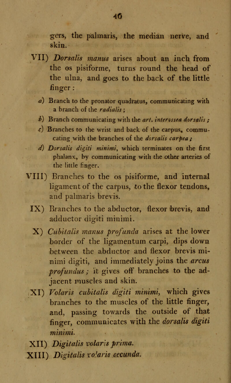 gers, the palmaris, the median nerve, and skin. VII) Dorsalis manus arises about an inch from the os pisiforme, turns round the head of the ulna, and goes to the back of the little linger: 41) Branch to the pronator quadratus, communicating with a branch of the radlalis ; v) Branch communicating with the art. interossea dorsalis ; c) Branches to the wrist and back of the carpus, commu- eating with the branches of the dorsalis carpea ; d) Dorsalis digiti minimi, which terminates on the first phalanx,, by communicating with the other arteries of the little finger. VIII) Branches to the os pisiforme, and internal ligament of the carpus, to the flexor tendons, and palmaris brevis. IX) Branches to the abductor, flexor brevis, and adductor digiti minimi. X) Cubitalis manus profunda arises at the lower border of the ligament urn carpi, dips down between the abductor and flexor brevis mi- nimi digiti, and immediately joins the arcus profundus; it gives off branches to the ad- jacent muscles and skin. XI) Volar is cubitalis digiti minimi, which gives branches to the muscles of the little finger, and, passing towards the outside of that finger, communicates with the dorsalis digiti minimi. XII) Digitalis mlaris prima. XIII) Digitalis tolam secunda.