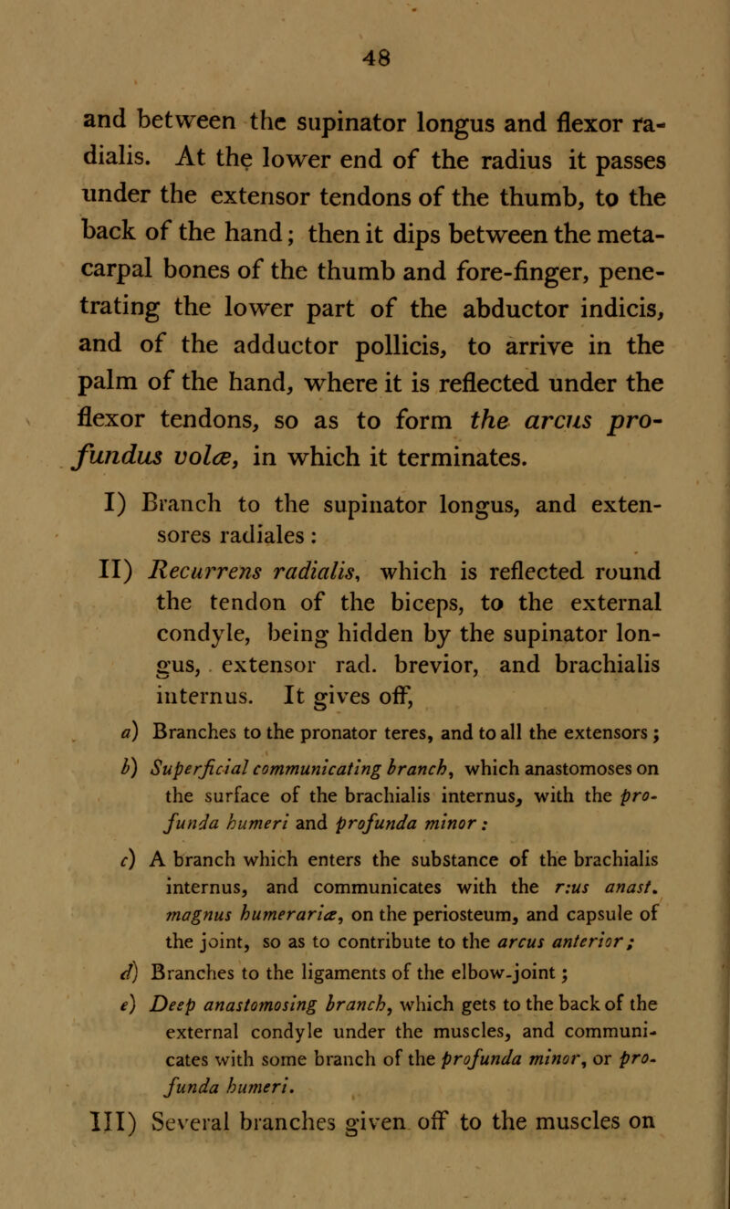 and between the supinator longus and flexor ra- dialis. At the lower end of the radius it passes under the extensor tendons of the thumb, to the back of the hand; then it dips between the meta- carpal bones of the thumb and fore-finger, pene- trating the lower part of the abductor indicis, and of the adductor pollicis, to arrive in the palm of the hand, where it is reflected under the flexor tendons, so as to form the areas pro- fundus voice, in which it terminates. I) Branch to the supinator longus, and exten- sores radiales: II) Recurrens radialis, which is reflected round the tendon of the biceps, to the external condyle, being hidden by the supinator lon- gus, extensor rad. brevior, and brachialis internus. It gives off, a) Branches to the pronator teres, and to all the extensors; b) Superficial communicating branch, which anastomoses on the surface of the brachialis internus, with the pro- funda humeri and profunda minor: c) A branch which enters the substance of the brachialis internus, and communicates with the r:us anast. magnus humeraria, on the periosteum, and capsule of the joint, so as to contribute to the arcus anterior; d) Branches to the ligaments of the elbow-joint; e) Deep anastomosing branch, which gets to the back of the external condyle under the muscles, and communi- cates with some branch of the profunda minor, or pro- funda humeri. Ill) Several branches given off to the muscles on