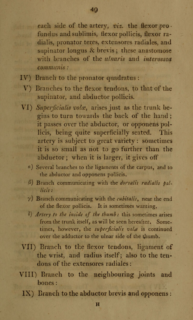 each side of the artery, viz. the flexor pro • fundus and sub Una is, flexor pollicis, flexor ra- dial Is, pronator teres, extensores radiales, and supinator longus & brevis ; these anastomose with branches of the ulnar is and inter ossea communis: IV) Branch to the pronator quadratus : V) Branches to the flexor tendons, to that of the supinator, and abductor pollicis. VI) Superjicialis voice, arises just as the trunk be- gins to turn towards the back of the hand ; it passes over the abductor, or opponens pol- licis, being quite superficially seated. This artery is subject to great variety : sometimes it is so small as not to go further than the abductor; when it is larger, it gives off c) Several branches to the ligaments of the carpus, and to the abductor and opponens pollicis. fi) Branch communicating with the dorsal is radialis pol- licis : y) Branch communicating with the cubitalis, near the end of the flexor pollicis. It is sometimes wanting. £) Artery to the inside of the thumb: this sometimes arises from the trunk itself, as will be seen hereafter. Some- times, however, the superjicialis vola is continued over the adductor to the ulnar side of the thumb. VII) Branch to the flexor tendons, ligament of the wrist, and radius itself; also to the ten- dons of the extensores radiales : VIII) Branch to the neighbouring joints and bones: IX) Branch to the abductor brevis and opponens : H