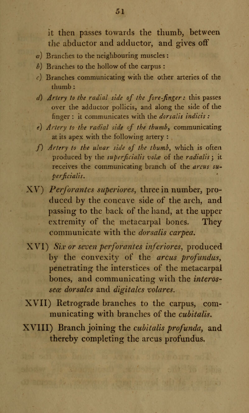 it then passes towards the thumb, between the abductor and adductor, and gives off a) Branches to the neighbouring muscles : b) Branches to the hollow of the carpus : c) Branches communicating with the other arteries of the thumb : d) Artery to the radial side of the fore-finger: this passes over the adductor pollicis, and along the side of the finger : it communicates with the dorsaiis indicis : e) Artery to the radial side cf the thumb, communicating at its apex with the following artery : /) Artery to the ulnar side of the thumb, which is often produced by the superficialis voice of the radialis ; it receives the communicating branch of the arcus su- perficialis. XV) P erf or antes superior es, three in number, pro- duced by the concave side of the arch, and passing to the back of the hand, at the upper extremity of the metacarpal bones. They communicate with the dorsaiis carpea. XVI) Siv or seven per for antes inferior es, produced by the convexity of the arcus profundus, penetrating the interstices of the metacarpal bones, and communicating with the interos- sece dorsales and digitales volares. XVII) Retrograde branches to the carpus, com- municating with branches of the cubitalis. XVIII) Branch joining the cubitalis profunda, and thereby completing the arcus profundus.