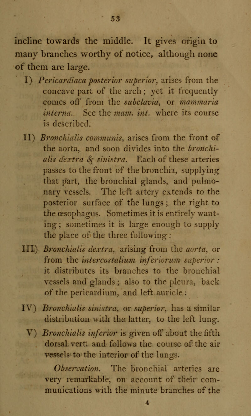 incline towards the middle. It gives origin to many branches worthy of notice, although none of them are large. I) Pericardiaca posterior superior, arises from the concave part of the arch ; yet it frequently comes off from the subclavia, or mammaria interna. See the mam. int. where its course is described. II) Bronchialis communis, arises from the front of the aorta, and soon divides into the bronchi- alis dextra 8$ sinistra. Each of these arteries passes to the front of the bronchia, supplying that part, the bronchial glands, and pulmo- nary vessels. The left artery extends to the posterior surface of the lungs ; the right to the oesophagus. Sometimes it is entirely want- ing ; sometimes it is large enough to supply the place ox the three following. III) Bronchialis dextra, arising from the aorta, or from the intercostalium inferiorum superior : it distributes its branches to the bronchial vessels and glands ; also to the pleura, back of the pericardium, and left auricle : IV) Bronchialis sinistra, or superior, has a similar distribution with the latter, to the left lung. V) Bronchialis inferior is given off about the fifth dorsal vert, and follows the course of the air vessels to the interior of the lungs. Observation. The bronchial arteries are very remarkable, on account of their com- munications with the minute branches of the 4