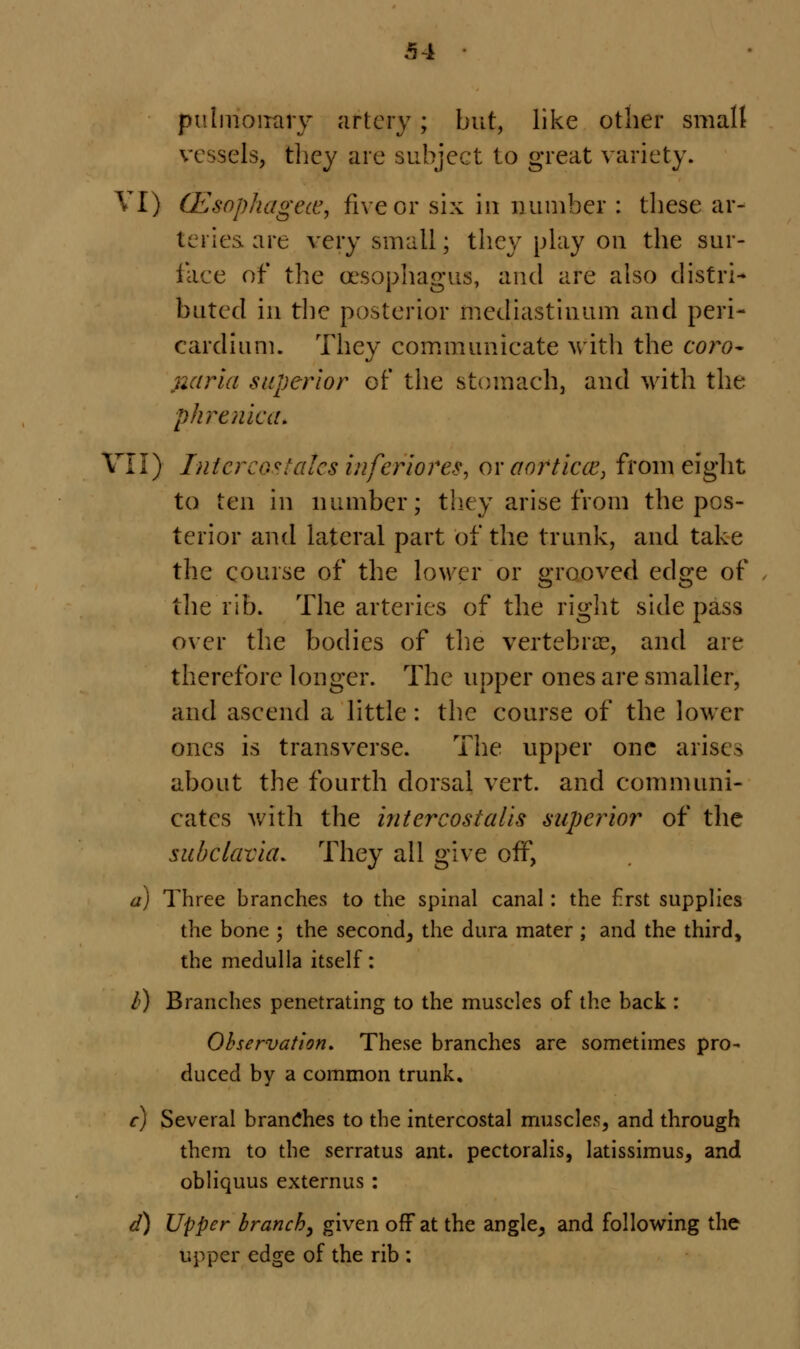 pulmonary artery ; but, like other small vessels, they are subject to great variety. VI) GE&ophagete, five or six in number : these ar- teries are very small; they play on the sur- face of the oesophagus, and are also distri- buted in the posterior mediastinum and peri- cardium. They communicate with the coro- }iaria superior of the stomach, and with the phrenic a. VII) Intercg*talcs inferiores, or aorticce, from eight to ten in number; they arise from the pos- terior and lateral part of the trunk, and take the course of the lower or grooved edge of the rib. The arteries of the right side pass over the bodies of the vertebra?, and are therefore longer. The upper ones are smaller, and ascend a little : the course of the lower ones is transverse. The upper one arises about the fourth dorsal vert, and communi- cates with the 'mter cost alls superior of the subclavia. They all give off, a) Three branches to the spinal canal: the Erst supplies the bone 5 the second, the dura mater ; and the third, the medulla itself: />) Branches penetrating to the muscles of the back : Observation. These branches are sometimes pro- duced by a common trunk, c) Several branches to the intercostal muscles, and through them to the serratus ant. pectoralis, latissimus, and obliquus externus : d) Upper branch, given off at the angle, and following the upper edge of the rib :