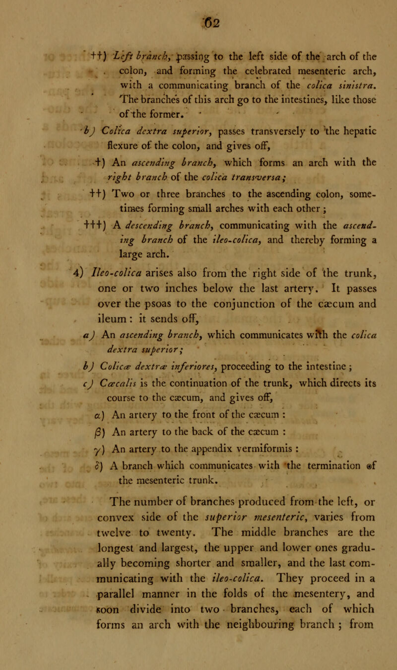 -ft) Left branchy passing to the left side of the arch of the colon, and forming the celebrated mesenteric arch, with a communicating branch of the colica sinistra. The branches of this arch go to the intestines, like those of the former. ■b) Colica dcxtra superior, passes transversely to the hepatic flexure of the colon, and gives off, +) An ascending branchy which forms an arch with the right branch of the colica transversa; ++} Two or three branches to the ascending colon, some- times forming small arches with each other ; +++) A descending branch, communicating with the ascend- ing branch of the ileo-colica, and thereby forming a large arch. 4) Ileo-colica arises also from the right side of the trunk, one or two inches below the last artery. It passes over the psoas to the conjunction of the caecum and ileum : it sends off, a) An ascending branchy which communicates wrth the colica dextra superior; b) Colica? dextra? inferiores, proceeding to the intestine ; cj Caecalis is the continuation of the trunk, which directs its course to the caecum, and gives off, a) An artery to the front of the caecum : /3) An artery to the back of the excum : y) An artery to the appendix vermiformis : £) A branch which communicates with the termination ®f the mesenteric trunk. The number of branches produced from the left, or convex side of the superior mesenteric, varies from twelve to twenty. The middle branches are the longest and largest, the upper and lower ones gradu- ally becoming shorter and smaller, and the last com- municating with the ileo-colica. They proceed in a parallel manner in the folds of the mesentery, and soon divide into two branches, each of which forms an arch with the neighbouring branch ; from