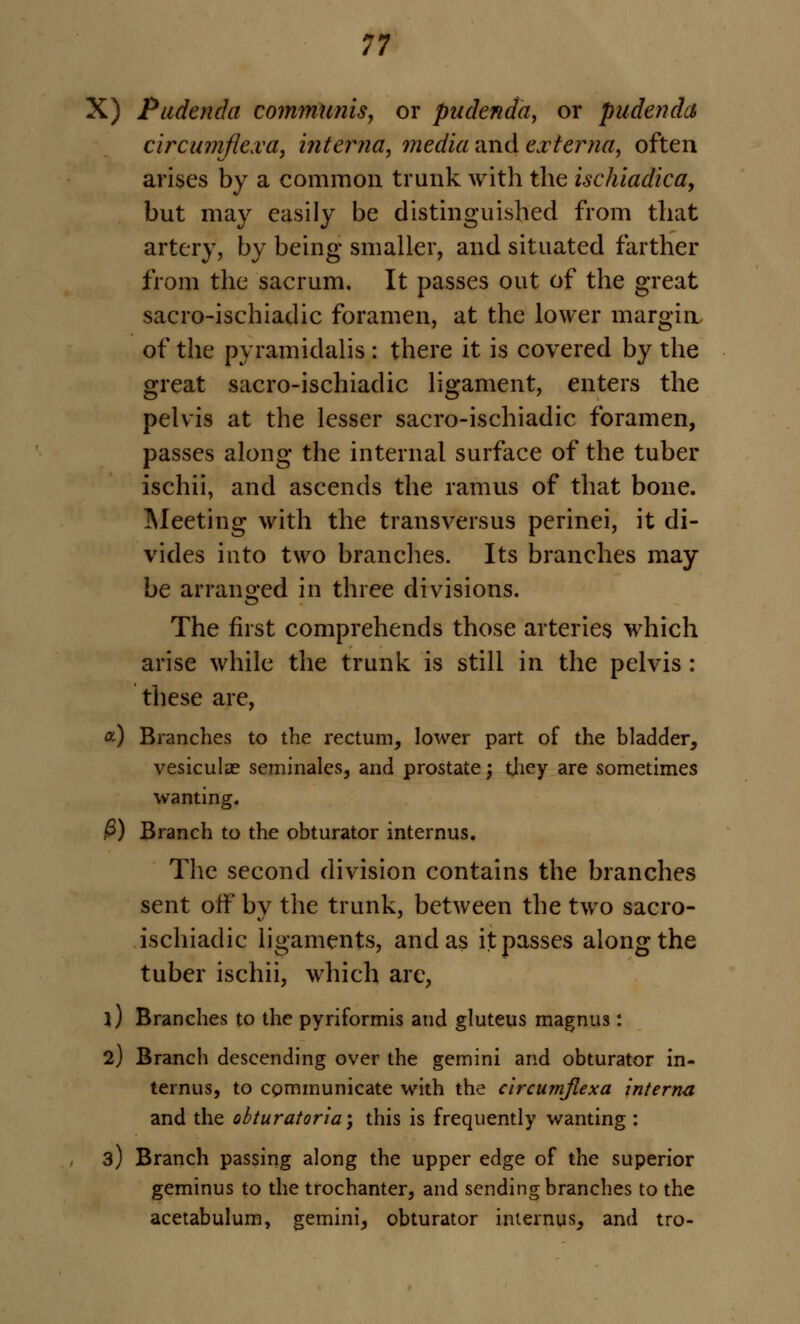 X) Pudenda communis, or pudenda, or pudenda circumjiexa, interna, media and externa, often arises by a common trunk with the ischiadica, but may easily be distinguished from that artery, by being smaller, and situated farther from the sacrum. It passes out of the great sacro-ischiadic foramen, at the lower margin of the pyramidalis : there it is covered by the great sacro-ischiadic ligament, enters the pelvis at the lesser sacro-ischiadic foramen, passes along the internal surface of the tuber ischii, and ascends the ramus of that bone. Meeting with the transversus perinei, it di- vides into two branches. Its branches may be arranged in three divisions. The first comprehends those arteries which arise while the trunk is still in the pelvis : these are, a) Branches to the rectum, lower part of the bladder, vesiculae seminales, and prostate; tjiey are sometimes wanting. ^) Branch to the obturator internus. The second division contains the branches sent off by the trunk, between the two sacro- ischiadic ligaments, and as it passes along the tuber ischii, which are, 1) Branches to the pyriformis and gluteus magnus: 2) Branch descending over the gemini and obturator in- ternus, to communicate with the clrcumjlexa interna and the obturatoria', this is frequently wanting : 3) Branch passing along the upper edge of the superior geminus to the trochanter, and sending branches to the acetabulum, gemini, obturator internus, and tro-