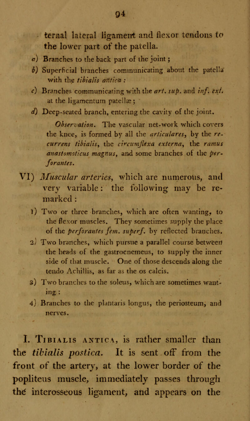 9* ter*&] lateral ligament and flexor tendons to the lower part of the patella. a) Branches to the back part of the joint; b) Superficial branches communicating about the patella with the tibialis Otitic* : c) Branches communicating with the art. sup. and inf. ext. at the ligamentum patella;; d) Deep-seated branch, entering the cavity of the joint. Observation. The vascular net-work which covers the knee, is formed by all the artieulares, by the re- currens tibialis, the cWcumjUxa externa, the ramus anastomoticus magnus, and some branches ot the per* forantes. VI) Muscular arteries, which are numerous, and very variable: the following may be re- marked : l) Two or three branches, which are often wanting, to the flexor muscles. They sometimes supply the place of the perforantes fern, super/, by reflected branches. 2; Two branches, which pursue a parallel course between the heads of the gastrocnemeus, to supply the inner side of that muscle. One of those descends along the tendo Achillis, as far as the os calcis. 3) Two branches to the soleus, which are sometimes want- ing : 4) Branches to the plantaris longus, the periosteum, and nerves. I. Tibialis antic a, is rather smaller than the tibialis postica. It is sent off from the front of the artery, at the lower border of the popliteus muscle, immediately passes through thd interosseous ligament, and appears on the