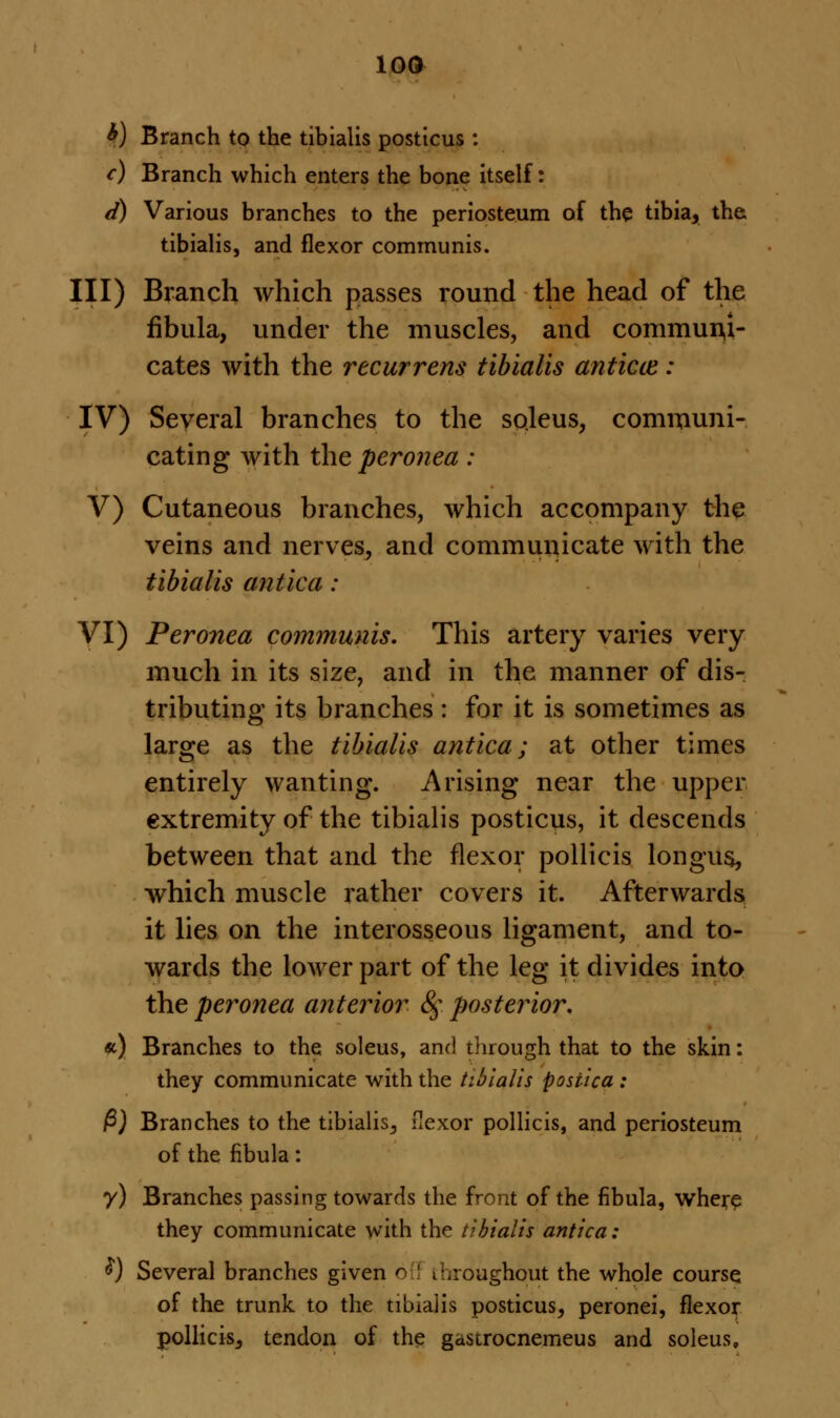 *) Branch to the tibialis posticus : c) Branch which enters the bone itself: d) Various branches to the periosteum of the tibia, the tibialis, and flexor communis. Ill) Branch which passes round the head of the fibula, under the muscles, and communi- cates with the recurrens tibialis anticce : IV) Several branches to the soleus, communi- cating with the peronea : V) Cutaneous branches, which accompany the veins and nerves, and communicate with the tibialis antica: VI) Peronea communis. This artery varies very much in its size, and in the manner of dis- tributing its branches : for it is sometimes as large as the tibialis antica; at other times entirely wanting. Arising near the upper extremity of the tibialis posticus, it descends between that and the flexor pollicis longus, which muscle rather covers it. Afterwards it lies on the interosseous ligament, and to- wards the lower part of the leg it divides into the peronea anterior 8g. posterior. «) Branches to the soleus, and through that to the skin: they communicate with the tibialis posiica : P) Branches to the tibialis,, flexor pollicis, and periosteum of the fibula: y) Branches passing towards the front of the fibula, where they communicate with the tibialis antica: $) Several branches given ofl throughout the whole course of the trunk to the tibialis posticus, peronei, flexor pollicis, tendon of the gastrocnemeus and soleus.