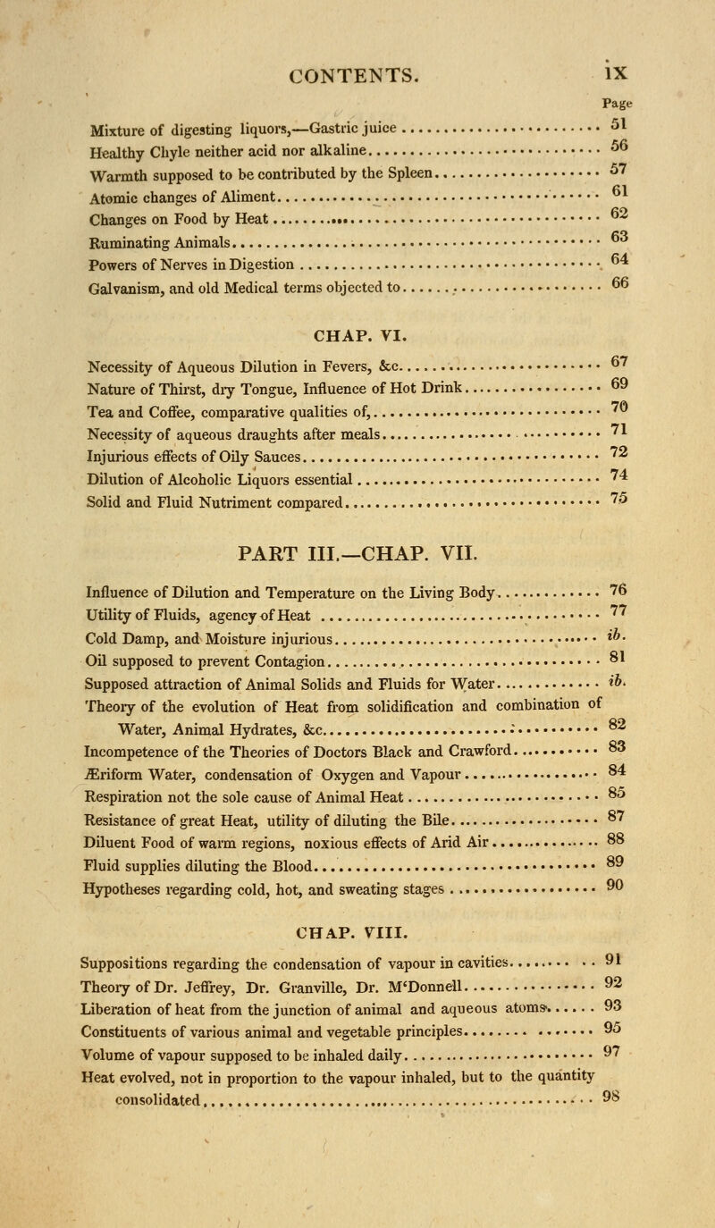 Page Mixture of digesting liquors,—Gastric juice 51 Healthy Chyle neither acid nor alkaline 56 Warmth supposed to be contributed by the Spleen 57 Atomic changes of Aliment Changes on Food by Heat 62 Ruminating Animals 6,i Powers of Nerves in Digestion 4 Galvanism, and old Medical terms objected to . ► 66 CHAP. VI. Necessity of Aqueous Dilution in Fevers, &c 67 Nature of Thirst, dry Tongue, Influence of Hot Drink 69 Tea and Coffee, comparative qualities of, 7© Necessity of aqueous draughts after meals 71 Injurious effects of Oily Sauces '* Dilution of Alcoholic Liquors essential 74 Solid and Fluid Nutriment compared 75 PART III,—CHAP. VII. Influence of Dilution and Temperature on the Living Body 76 Utility of Fluids, agency of Heat ^ Cold Damp, and Moisture injurious &. Oil supposed to prevent Contagion 81 Supposed attraction of Animal Solids and Fluids for Water H>> Theory of the evolution of Heat from solidification and combination of Water, Animal Hydrates, &c •' 82 Incompetence of the Theories of Doctors Black and Crawford 83 iEriform Water, condensation of Oxygen and Vapour 84 Respiration not the sole cause of Animal Heat 85 Resistance of great Heat, utility of diluting the Bile 87 Diluent Food of warm regions, noxious effects of Arid Air 88 Fluid supplies diluting the Blood 89 Hypotheses regarding cold, hot, and sweating stages 90 CHAP. VIII. Suppositions regarding the condensation of vapour in cavities 91 Theory of Dr. Jeffrey, Dr. Granville, Dr. M'Donnell 92 Liberation of heat from the junction of animal and aqueous atoms- 93 Constituents of various animal and vegetable principles 95 Volume of vapour supposed to be inhaled daily 97 Heat evolved, not in proportion to the vapour inhaled, but to the quantity consolidated,.., 98