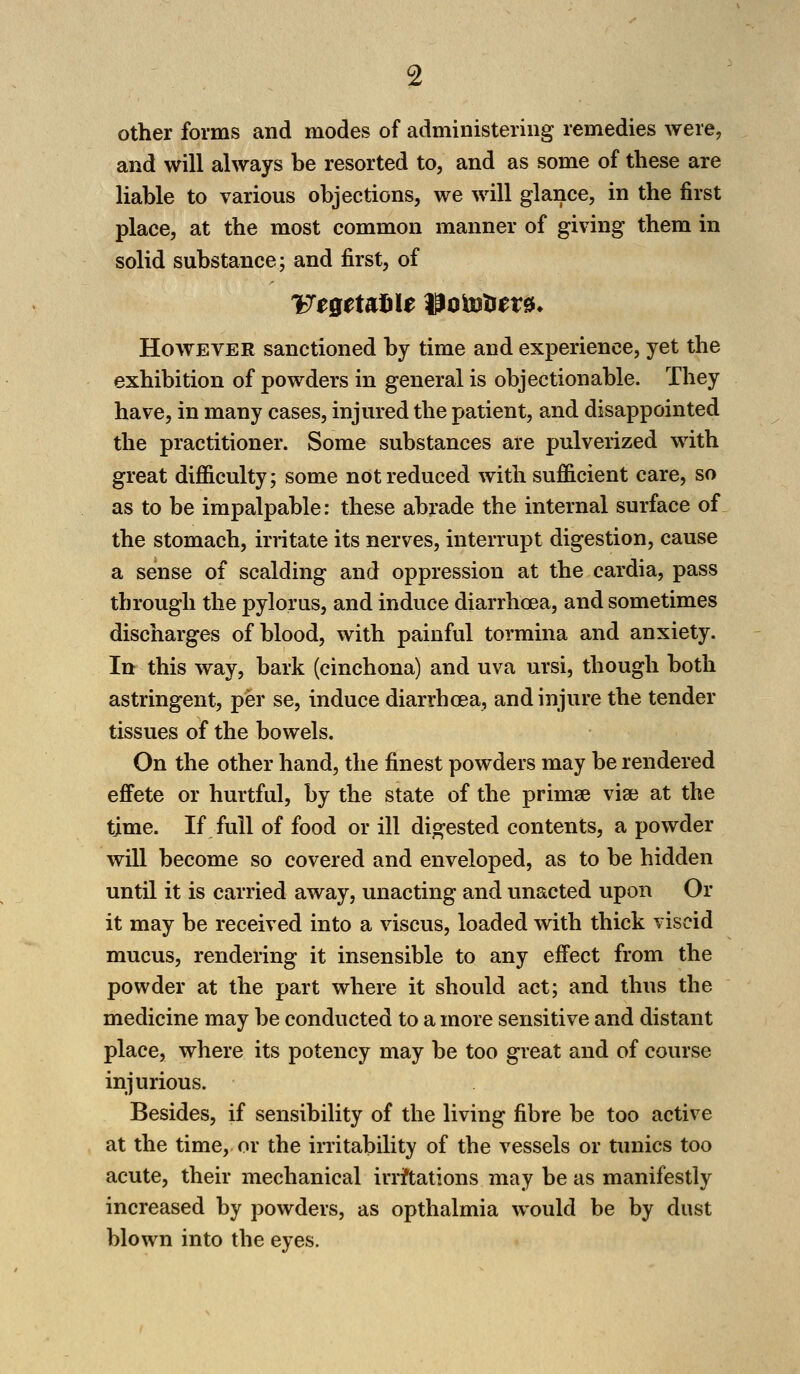 other forms and modes of administering remedies were, and will always be resorted to, and as some of these are liable to various objections, we will glance, in the first place, at the most common manner of giving them in solid substance; and first, of Vegetable Wotofoex*. However sanctioned by time and experience, yet the exhibition of powders in general is objectionable. They have, in many cases, injured the patient, and disappointed the practitioner. Some substances are pulverized with great difficulty; some not reduced with sufficient care, so as to be impalpable: these abrade the internal surface of the stomach, irritate its nerves, interrupt digestion, cause a sense of scalding and oppression at the cardia, pass through the pylorus, and induce diarrhoea, and sometimes discharges of blood, with painful tormina and anxiety. In this way, bark (cinchona) and uva ursi, though both astringent, per se, induce diarrhoea, and injure the tender tissues of the bowels. On the other hand, the finest powders may be rendered effete or hurtful, by the state of the primse vise at the time. If full of food or ill digested contents, a powder will become so covered and enveloped, as to be hidden until it is carried away, unacting and unacted upon Or it may be received into a viscus, loaded with thick viscid mucus, rendering it insensible to any effect from the powder at the part where it should act; and thus the medicine may be conducted to a more sensitive and distant place, where its potency may be too great and of course injurious. Besides, if sensibility of the living fibre be too active at the time, or the irritability of the vessels or tunics too acute, their mechanical irrftations may be as manifestly increased by powders, as opthalmia would be by dust blown into the eyes.