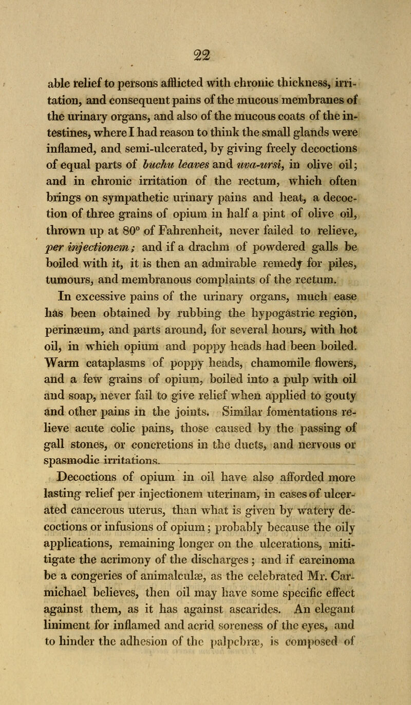 able relief to persons afflicted with chronic thickness, irri- tation, and consequent pains of the mucous membranes of the urinary organs, and also of the mucous coats of the in- testines, where I had reason to think the small glands were inflamed, and semi-ulcerated, by giving freely decoctions of equal parts of buchu leaves and uva-ursi, in olive oil; and in chronic irritation of the rectum, which often brings on sympathetic urinary pains and heat, a decoc- tion of three grains of opium in half a pint of olive oil, thrown up at 80° of Fahrenheit, never failed to relieve, per injectionem; and if a drachm of powdered galls be boiled with it, it is then an admirable remedy for piles, tumours, and membranous complaints of the rectum. In excessive pains of the urinary organs, much ease has been obtained by rubbing the hypogastric region, perinseurn, and parts around, for several hours, with hot oil, in which opium and poppy heads had been boiled. Warm cataplasms of poppy heads, chamomile flowers, and a few grains of opium, boiled into a pulp with oil and soap, never fail to give relief when applied to gouty and other pains in the joints. Similar fomentations re- lieve acute colic pains, those caused by the passing of gall stones, or concretions in the ducts, and nervous or spasmodic irritations. Decoctions of opium in oil have also afforded more lasting relief per injectionem uterinam, in cases of ulcer- ated cancerous uterus, than what is given by watery de- coctions or infusions of opium; probably because the oily applications, remaining longer on the ulcerations, miti- tigate the acrimony of the discharges ; and if carcinoma be a congeries of animalculse, as the celebrated Mr. Car- michael believes, then oil may have some specific effect against them, as it has against ascarides. An elegant liniment for inflamed and acrid soreness of the eyes, and to hinder the adhesion of the palpcbrae, is composed of