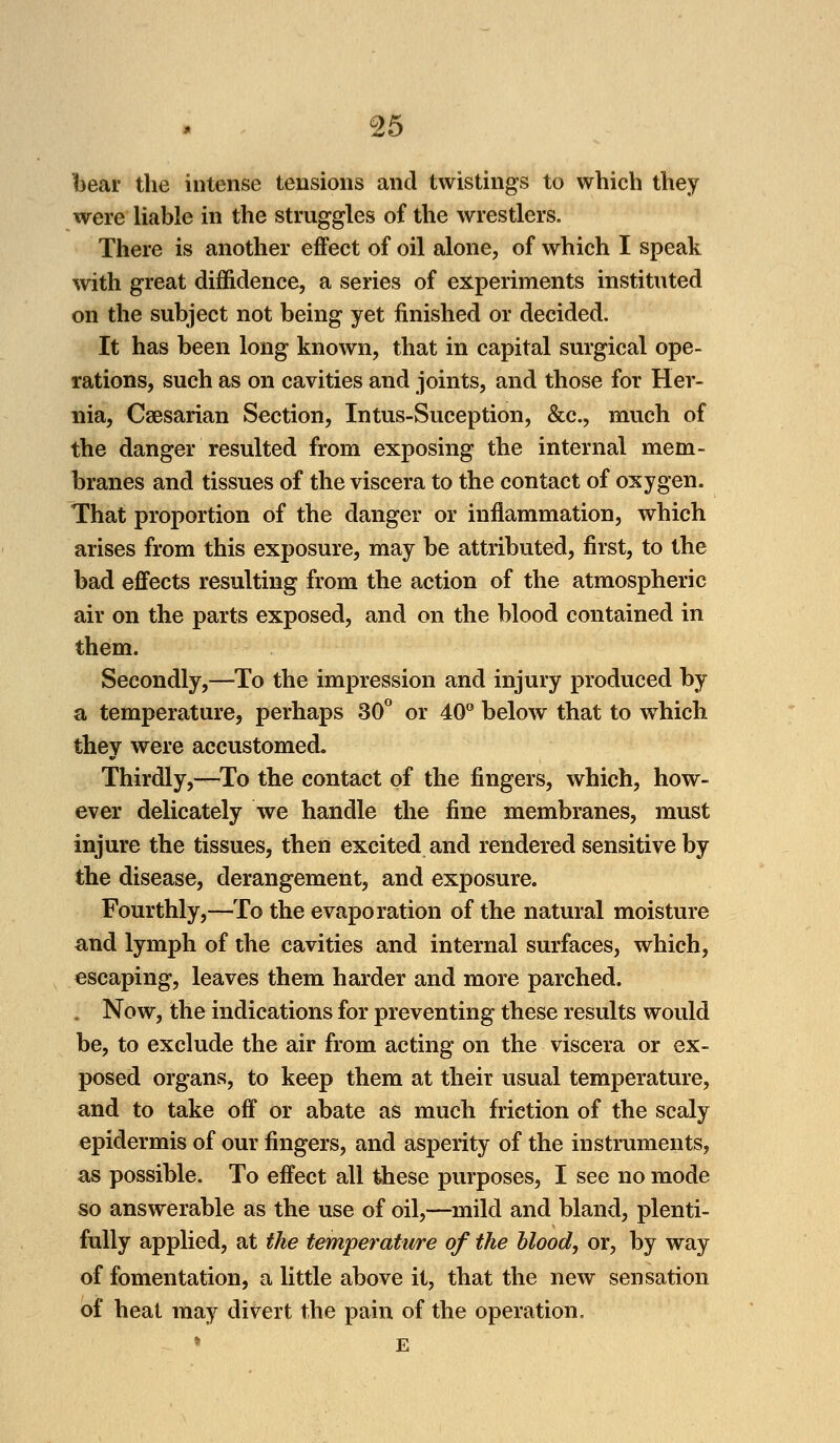 bear the intense tensions and twistings to which they were liable in the struggles of the wrestlers. There is another effect of oil alone, of which I speak with great diffidence, a series of experiments instituted on the subject not being yet finished or decided. It has been long known, that in capital surgical ope- rations, such as on cavities and joints, and those for Her- nia, Caesarian Section, Intus-Suception, &c, much of the danger resulted from exposing the internal mem- branes and tissues of the viscera to the contact of oxygen. That proportion of the danger or inflammation, which arises from this exposure, may be attributed, first, to the bad effects resulting from the action of the atmospheric air on the parts exposed, and on the blood contained in them. Secondly,—To the impression and injury produced by a temperature, perhaps 30° or 40° below that to wbich they were accustomed. Thirdly,—To the contact of the fingers, which, how- ever delicately we handle the fine membranes, must injure the tissues, then excited and rendered sensitive by the disease, derangement, and exposure. Fourthly,—To the evaporation of the natural moisture and lymph of the cavities and internal surfaces, which, escaping, leaves them harder and more parched. J Now, the indications for preventing these results would be, to exclude the air from acting on the viscera or ex- posed organs, to keep them at their usual temperature, and to take off or abate as much friction of the scaly epidermis of our fingers, and asperity of the instruments, as possible. To effect all these purposes, I see no mode so answerable as the use of oil,—mild and bland, plenti- fully applied, at the temperature of the blood, or, by way of fomentation, a little above it, that the new sensation of heat may divert the pain of the operation.