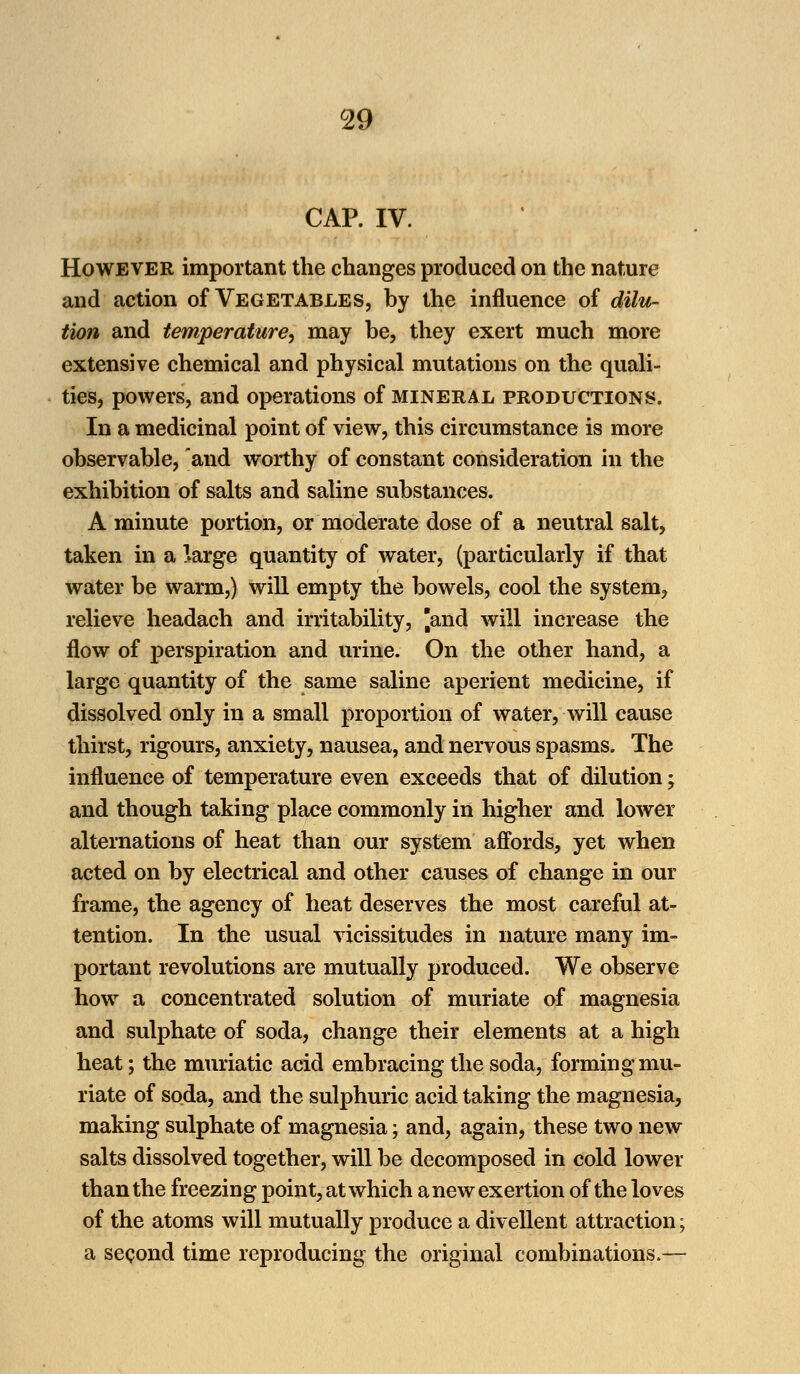 CAP. IV. However important the changes produced on the nature and action of Vegetables, by the influence of dilu- tion and temperature, may be, they exert much more extensive chemical and physical mutations on the quali- ties, powers, and operations of mineral productions. In a medicinal point of view, this circumstance is more observable, and worthy of constant consideration in the exhibition of salts and saline substances. A minute portion, or moderate dose of a neutral salt, taken in a Harge quantity of water, (particularly if that water be warm,) will empty the bowels, cool the system, relieve headach and irritability, |and will increase the flow of perspiration and urine. On the other hand, a large quantity of the same saline aperient medicine, if dissolved only in a small proportion of water, will cause thirst, rigours, anxiety, nausea, and nervous spasms. The influence of temperature even exceeds that of dilution; and though taking place commonly in higher and lower alternations of heat than our system affords, yet when acted on by electrical and other causes of change in our frame, the agency of heat deserves the most careful at- tention. In the usual vicissitudes in nature many im- portant revolutions are mutually produced. We observe how a concentrated solution of muriate of magnesia and sulphate of soda, change their elements at a high heat; the muriatic acid embracing the soda, forming mu- riate of soda, and the sulphuric acid taking the magnesia, making sulphate of magnesia; and, again, these two new salts dissolved together, will be decomposed in cold lower than the freezing point, at which a new exertion of the loves of the atoms will mutually produce a divellent attraction; a second time reproducing the original combinations.—