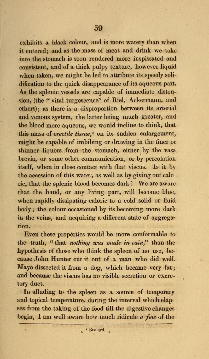 exhibits a black colour, and is more watery than when it entered; and as the mass of meat and drink we take into the stomach is soon rendered more inspissated and consistent, and of a thick pulpy texture, however liquid when taken, we might be led to attribute its speedy soli- dification to the quick disappearance of its aqueous part. As the splenic vessels are capable of immediate disten- sion, (the  vital turgescenee of Riel, Ackermann, and others); as there is a disproportion between its arterial and venous system, the latter being much greater, and the blood more aqueous, we would incline to think, that this mass of erectile tissue,* on its sudden enlargement, might be capable of imbibing or drawing in the finer or thinner liquors from the stomach, either by the vasa brevia, or some other communication, or by percolation itself, when in close contact with that viscus. Is it by the accession of this water, as well as by giving out calo- ric, that the splenic blood becomes dark ? We are aware that the hand, or any living part, will become blue, when rapidly dissipating caloric to a cold solid or fluid body; the colour occasioned by its becoming more dark in the veins, and acquiring a different state of aggrega- tion. Even these properties would be more conformable to the truth,  that nothing was made in vain than the hypothesis of those who think the spleen of no use, be- cause John Hunter cut it out of a man who did well. Mayo dissected it from a dog, which became very fat; and because the viscus has no visible secretion or excre- tory duct. In alluding to the spleen as a source of temporary and topical temperature, during the interval which elap- ses from the taking of the food till the digestive changes begin, I am well aware how much ridicule a few of the , * Beclard. .