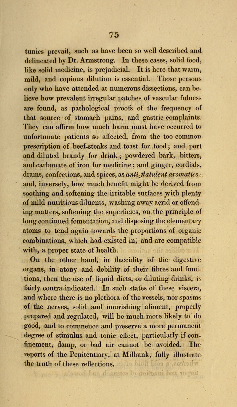 tunics prevail, such as have been so well described and delineated by Dr. Armstrong. In these cases, solid food, like solid medicine, is prejudicial. It is here that warm, mild, and copious dilution is essential. Those persons only who have attended at numerous dissections, can be- lieve how prevalent irregular patches of vascular fulness are found, as pathological proofs of the frequency of that source of stomach pains, and gastric complaints. They can affirm how much harm must have occurred to unfortunate patients so affected, from the too common prescription of beef-steaks and toast for food; and port and diluted brandy for drink; powdered bark, bitters, and carbonate of iron for medicine; and ginger, cordials, drams, confections, and spices, as anti-flatulent aromatics; and, inversely, how much benefit might be derived from soothing and softening the irritable surfaces with plenty of mild nutritious diluents, washing away acrid or offend- ing matters, softening the superficies, on the principle of long continued fomentation, and disposing the elementary atoms to tend again towards the proportions of organic combinations, which had existed in, and are compatible with, a proper state of health. On the other hand, in flaccidity of the digestive organs, in atony and debility of their fibres and func- tions, then the use of liquid diets, or diluting drinks, is fairly contra-indicated. In such states of these viscera, and where there is no plethora of the vessels, nor spasms of the nerves, solid and nourishing aliment, properly prepared and regulated, will be much more likely to do good, and to commence and preserve a more permanent degree of stimulus and tonic effect, particularly if con- finement, damp, or bad air cannot be avoided. The reports of the Penitentiary, at Milbank, fully illustrate- the truth of these reflections.