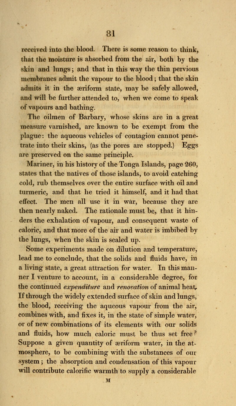 received into the blood. There is some reason to think, that the moisture is absorbed from the air, both by the skin and lungs; and that in this way the thin pervious membranes admit the vapour to the blood; that the skin admits it in the aeriform state, may be safely allowed, and will be further attended to, when we come to speak of vapours and bathing. The oilmen of Barbary, whose skins are in a great measure varnished, are known to be exempt from the plague: the aqueous vehicles of contagion cannot pene- trate into their skins, (as the pores are stopped.) Eggs are preserved on the same principle. Mariner, in his history of the Tonga Islands, page 260, states that the natives of those islands, to avoid catching cold, rub themselves over the entire surface with oil and turmeric, and that he tried it himself, and it had that effect. The men all use it in war, because they are then nearly naked. The rationale must be, that it hin- ders the exhalation of vapour, and consequent waste of caloric, and that more of the air and water is imbibed by the lungs, when the skin is sealed up. Some experiments made on dilution and temperature, lead me to conclude, that the solids and fluids have, in a living state, a great attraction for water. In this man- ner I venture to account, in a considerable degree, for the continued expenditure and renovation of animal hea^ If through the widely extended surface of skin and lungs, the blood, receiving the aqueous vapour from the air, combines with, and fixes it, in the state of simple water, or of new combinations of its elements with our solids and fluids, how much caloric must be thus set free p Suppose a given quantity of aeriform water, in the at- mosphere, to be combining with the substances of our system; the absorption and condensation of this vapour will contribute calorific warmth to supply a considerable M