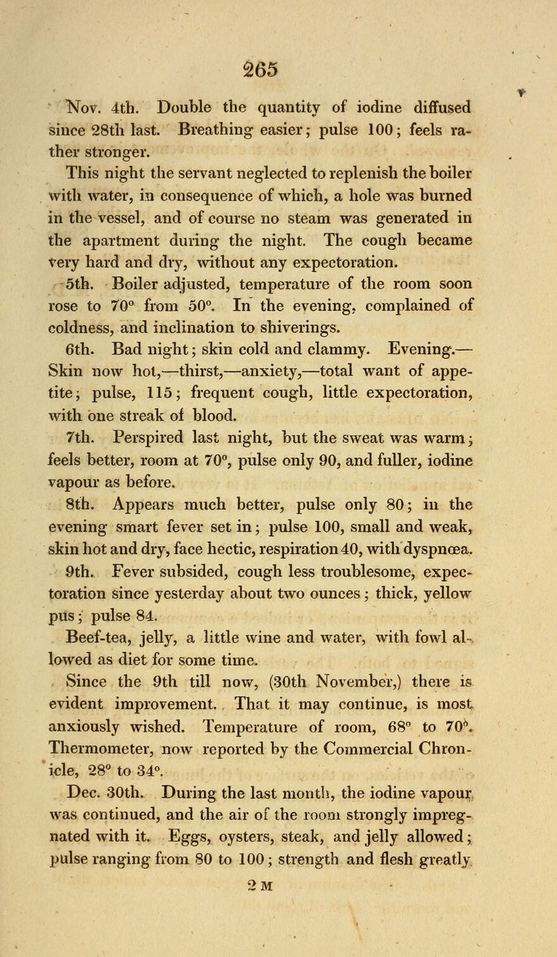 %&5 Nov. 4th. Double the quantity of iodine diffused since 28th last. Breathing easier; pulse 100; feels ra- ther stronger. This night the servant neglected to replenish the boiler with water, in consequence of which, a hole was burned in the vessel, and of course no steam was generated in the apartment during the night. The cough became very hard and dry, without any expectoration. 5th. Boiler adjusted, temperature of the room soon rose to 70° from 50°. In the evening, complained of coldness, and inclination to shiverings. 6th. Bad night; skin cold and clammy. Evening.— Skin now hot,—thirst,—anxiety,—total want of appe- tite; pulse, 115; frequent cough, little expectoration, with one streak of blood. 7th. Perspired last night, but the sweat was warm; feels better, room at 70°, pulse only 90, and fuller, iodine vapour as before. 8th. Appears much better, pulse only 80; in the evening smart fever set in; pulse 100, small and weak, skin hot and dry, face hectic, respiration 40, with dyspnoea. 9th. Fever subsided, cough less troublesome, expec- toration since yesterday about two ounces; thick, yellow pus; pulse 84. Beef-tea, jelly, a little wine and water, with fowl al- lowed as diet for some time. Since the 9th till now, (30th November,) there is evident improvement. That it may continue, is most anxiously wished. Temperature of room, 68° to 70\ Thermometer, now reported by the Commercial Chron- icle, 28° to 34°. Dec. 30th. During the last month, the iodine vapour was continued, and the air of the room strongly impreg- nated with it. Eggs, oysters, steak, and jelly allowed; pulse ranging from 80 to 100; strength and flesh greatly 2M