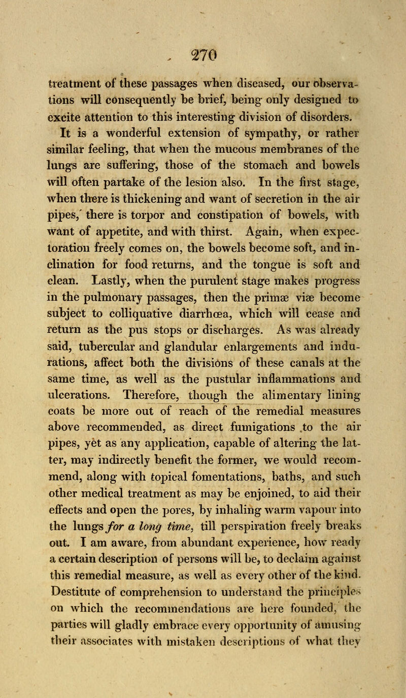 treatment of these passages when diseased, our observa- tions will consequently be brief, being only designed to excite attention to this interesting division of disorders. It is a wonderful extension of sympathy, or rather similar feeling, that when the mucous membranes of the lungs are suffering, those of the stomach and bowels will often partake of the lesion also. In the first stage, when there is thickening and want of secretion in the air pipes,' there is torpor and constipation of bowels, with want of appetite, and with thirst. Again, when expec- toration freely comes on, the bowels become soft, and in- clination for food returns, and the tongue is soft and clean. Lastly, when the purulent stage makes progress in the pulmonary passages, then the primae via? become subject to colliquative diarrhoea, which will cease and return as the pus stops or discharges. As was already said, tubercular and glandular enlargements and indu- rations, affect both the divisions of these canals at the same time, as well as the pustular inflammations and ulcerations. Therefore, though the alimentary lining coats be more out of reach of the remedial measures above recommended, as direct fumigations .to the air pipes, yet as any application, capable of altering the lat- ter, may indirectly benefit the former, we would recom- mend, along with topical fomentations, baths, and such other medical treatment as may be enjoined, to aid their effects and open the pores, by inhaling warm vapour into the lungs for a long time, till perspiration freely breaks out. I am aware, from abundant experience, how ready a certain description of persons will be, to declaim against this remedial measure, as well as every other of the kind. Destitute of comprehension to understand the principles on which the recommendations are here founded, the parties will gladly embrace every opportunity of amusing their associates with mistaken descriptions of what they