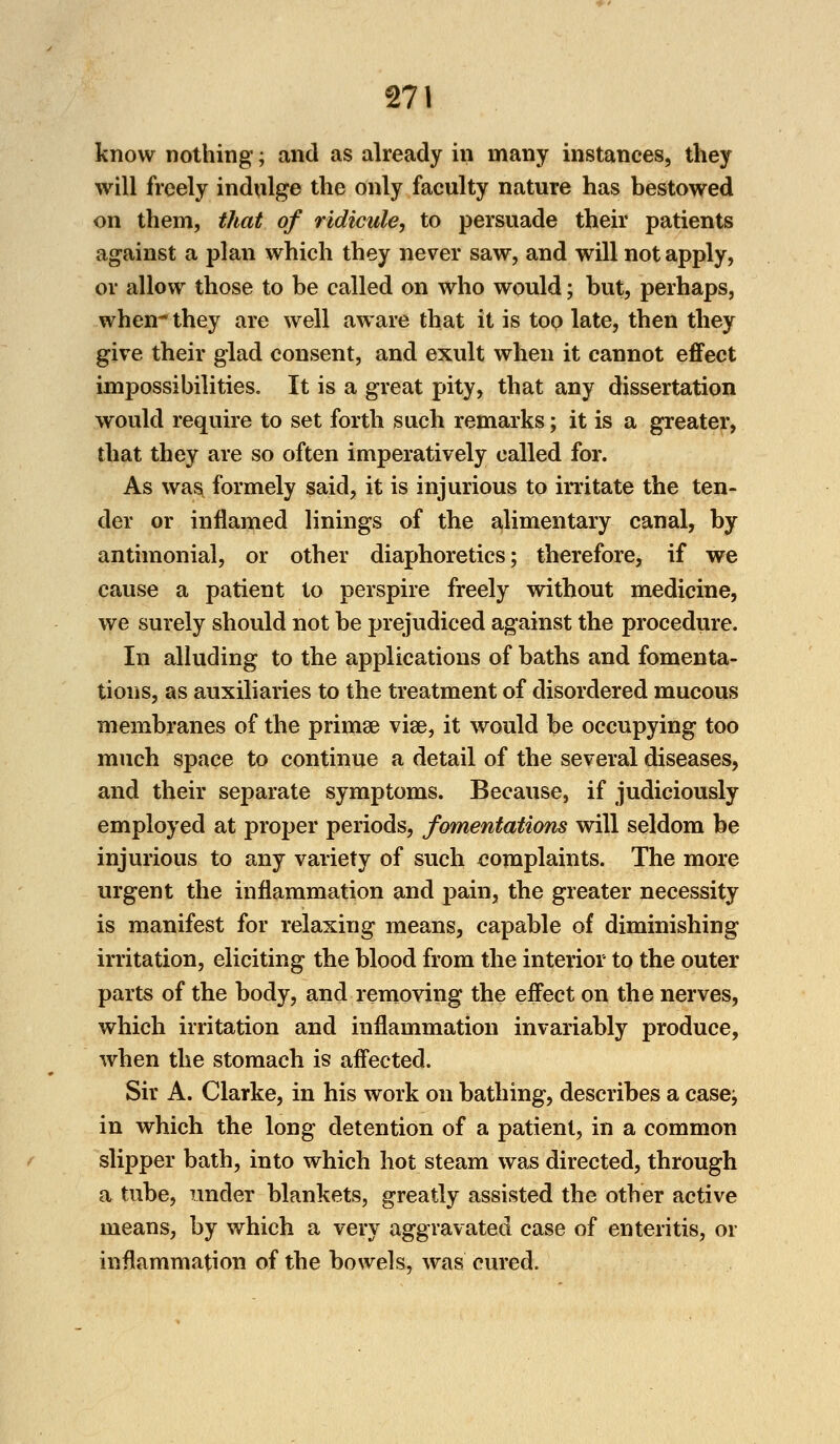 know nothing; and as already in many instances, they will freely indulge the only faculty nature has bestowed on them, that of ridicule, to persuade their patients against a plan which they never saw, and will not apply, or allow those to be called on who would; but, perhaps, when they are well aware that it is too late, then they give their glad consent, and exult when it cannot effect impossibilities. It is a great pity, that any dissertation would require to set forth such remarks; it is a greater, that they are so often imperatively called for. As was formely said, it is injurious to irritate the ten- der or inflamed linings of the alimentary canal, by antimonial, or other diaphoretics; therefore, if we cause a patient to perspire freely without medicine, we surely should not be prejudiced against the procedure. In alluding to the applications of baths and fomenta- tions, as auxiliaries to the treatment of disordered mucous membranes of the prima? vise, it would be occupying too much space to continue a detail of the several diseases, and their separate symptoms. Because, if judiciously employed at proper periods, fomentations will seldom be injurious to any variety of such complaints. The more urgent the inflammation and pain, the greater necessity is manifest for relaxing means, capable of diminishing irritation, eliciting the blood from the interior to the outer parts of the body, and removing the effect on the nerves, which irritation and inflammation invariably produce, when the stomach is affected. Sir A. Clarke, in his work on bathing, describes a casej in which the long detention of a patient, in a common slipper bath, into which hot steam was directed, through a tube, under blankets, greatly assisted the other active means, by which a very aggravated case of enteritis, or inflammation of the bowels, was cured.