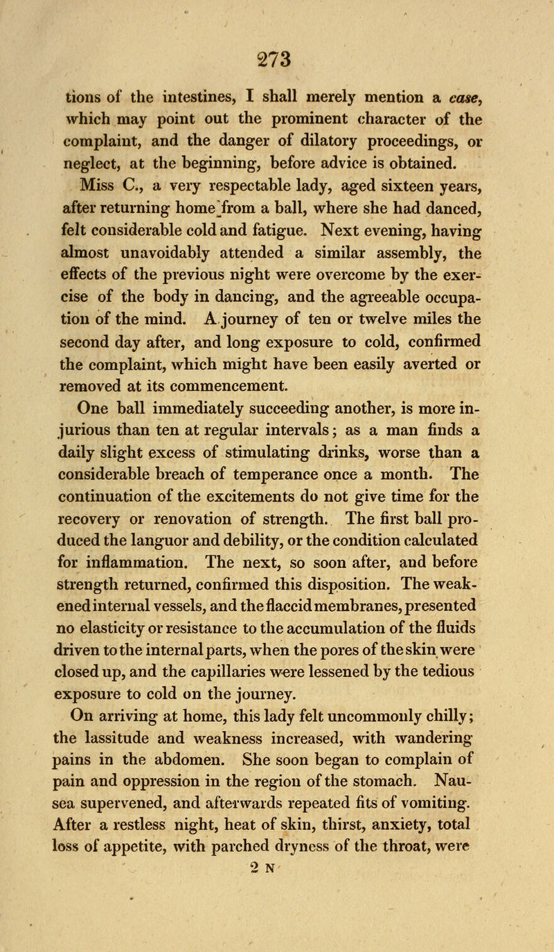 tions of the intestines, I shall merely mention a case, which may point out the prominent character of the complaint, and the danger of dilatory proceedings, or neglect, at the beginning, before advice is obtained. Miss C, a very respectable lady, aged sixteen years, after returning home Yrom a ball, where she had danced, felt considerable cold and fatigue. Next evening, having almost unavoidably attended a similar assembly, the effects of the previous night were overcome by the exer- cise of the body in dancing, and the agreeable occupa- tion of the mind. A journey of ten or twelve miles the second day after, and long exposure to cold, confirmed the complaint, which might have been easily averted or removed at its commencement. One ball immediately succeeding another, is more in- jurious than ten at regular intervals; as a man finds a daily slight excess of stimulating drinks, worse than a considerable breach of temperance once a month. The continuation of the excitements do not give time for the recovery or renovation of strength. The first ball pro- duced the languor and debility, or the condition calculated for inflammation. The next, so soon after, and before strength returned, confirmed this disposition. The weak- ened internal vessels, and the flaccid membranes, presented no elasticity or resistance to the accumulation of the fluids driven to the internal parts, when the pores of the skin were closed up, and the capillaries were lessened by the tedious exposure to cold on the journey. On arriving at home, this lady felt uncommonly chilly; the lassitude and weakness increased, with wandering pains in the abdomen. She soon began to complain of pain and oppression in the region of the stomach. Nau- sea supervened, and afterwards repeated fits of vomiting. After a restless night, heat of skin, thirst, anxiety, total loss of appetite, with parched dryness of the throat, were 2 N