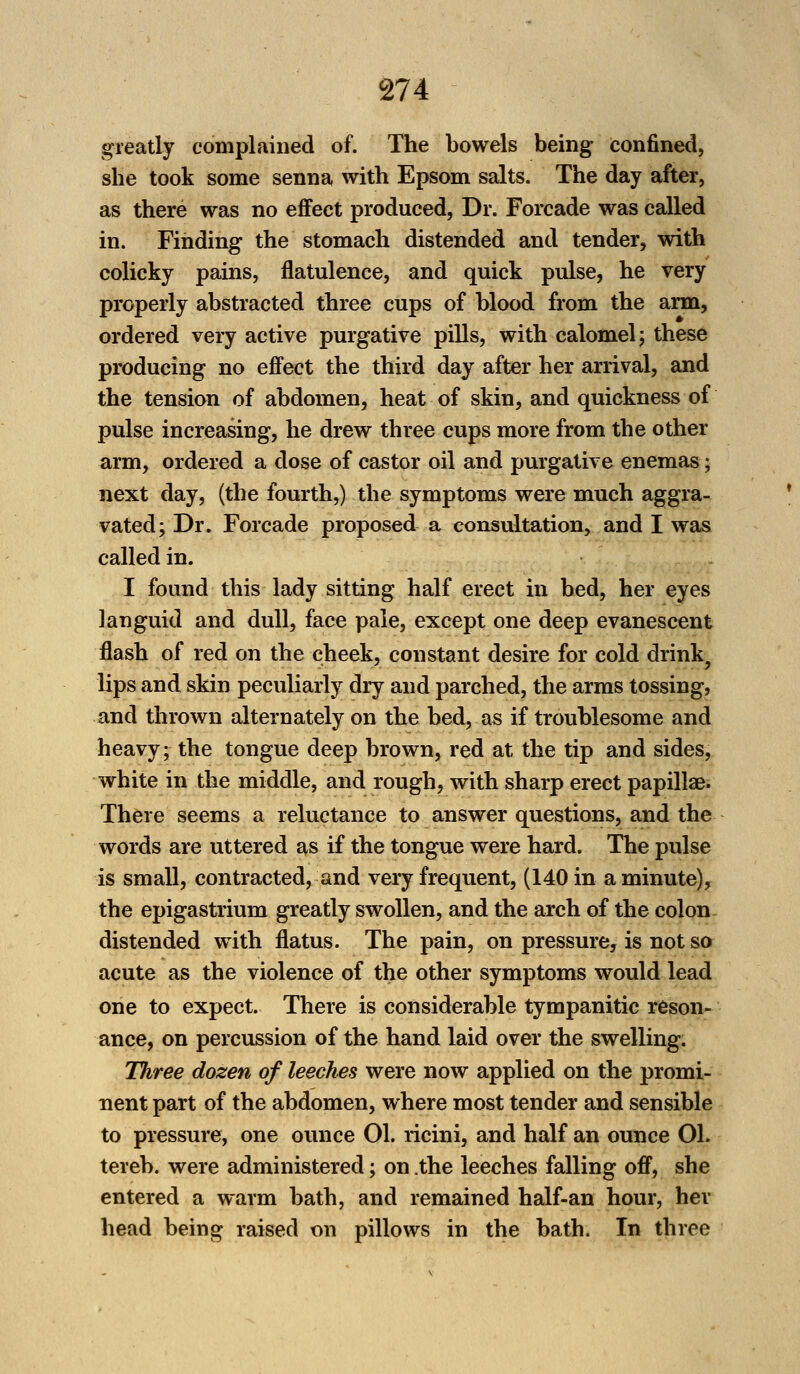 greatly complained of. The bowels being confined, she took some senna with Epsom salts. The day after, as there was no effect produced, Dr. Forcade was called in. Finding the stomach distended and tender, with colicky pains, flatulence, and quick pulse, he very properly abstracted three cups of blood from the arm, ordered very active purgative pills, with calomel; these producing no effect the third day after her arrival, and the tension of abdomen, heat of skin, and quickness of pulse increasing, he drew three cups more from the other arm, ordered a dose of castor oil and purgative enemas; next day, (the fourth,) the symptoms were much aggra- vated; Dr. Forcade proposed a consultation, and I was called in. I found this lady sitting half erect in bed, her eyes languid and dull, face pale, except one deep evanescent flash of red on the cheek, constant desire for cold drink, lips and skin peculiarly dry and parched, the arms tossing, and thrown alternately on the bed, as if troublesome and heavy; the tongue deep brown, red at the tip and sides, white in the middle, and rough, with sharp erect papillae. There seems a reluctance to answer questions, and the words are uttered as if the tongue were hard. The pulse is small, contracted, and very frequent, (140 in a minute), the epigastrium greatly swollen, and the arch of the colon distended with flatus. The pain, on pressure, is not so acute as the violence of the other symptoms would lead one to expect. There is considerable tympanitic reson- ance, on percussion of the hand laid over the swelling. Three dozen of leeches were now applied on the promi- nent part of the abdomen, where most tender and sensible to pressure, one ounce 01. ricini, and half an ounce 01. tereb. were administered; on .the leeches falling off, she entered a warm bath, and remained half-an hour, her head being raised on pillows in the bath. In three