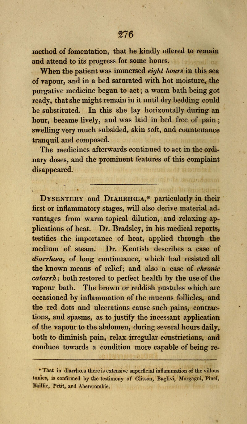 method of fomentation, that he kindly offered to remain and attend to its progress for some hours. When the patient was immersed eight hours in this sea of vapour, and in a bed saturated with hot moisture, the purgative medicine began to act; a warm bath being got ready, that she might remain in it until dry bedding could be substituted. In this she lay horizontally during an hour, became lively, and was laid in bed free of pain; swelling very much subsided, skin soft, and countenance tranquil and composed. The medicines afterwards continued to act in the ordi- nary doses, and the prominent features of this complaint disappeared. Dysentery and Diarrhcea,* particularly in their first or inflammatory stages, will also derive material ad- vantages from warm topical dilution, and relaxing ap- plications of heat. Dr. Bradsley, in his medical reports, testifies the importance of heat, applied through the medium of steam. Dr. Kentish describes a case of diarrhoea, of long continuance, which had resisted all the known means of relief; and also a case of chronic catarrh; both restored to perfect health by the use of the vapour bath. The brown or reddish pustules which are occasioned by inflammation of the mucous follicles, and the red dots and ulcerations cause such pains, contrac- tions, and spasms, as to justify the incessant application of the vapour to the abdomen, during several hours daily, both to diminish pain, relax irregular constrictions, and conduce towards a condition more capable of being re- * That in diarrhoea there is extensive superficial inflammation of the villous tunics, is confirmed by the testimony of Glisson, Baglivi, Morgagni, Pinel, Baillic, Petit, and Abercrombie.