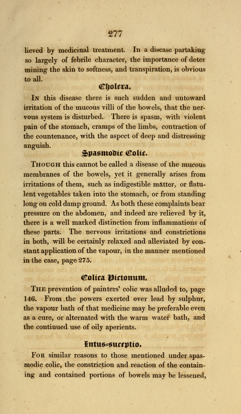 lieved by medicinal treatment. In a disease partaking so largely of febrile character, the importance of deter mining the skin to softness, and transpiration, is obvious to all. In this disease there is such sudden and untoward irritation of the mucous villi of the bowels, that the ner- vous system is disturbed. There is spasm, with violent pain of the stomach, cramps of the limbs, contraction of the countenance, with the aspect of deep and distressing anguish. Though this cannot be called a disease of the mucous membranes of the bowels, yet it generally arises from irritations of them, such as indigestible matter, or flatu- lent vegetables taken into the stomach, or from standing long on cold damp ground. As both these complaints bear pressure on the abdomen, and indeed are relieved by it, there is a well marked distinction from inflammations of these parts. The nervous irritations and constrictions in both, will be certainly relaxed and alleviated by con- stant application of the vapour, in the manner mentioned in the case, page 275. &oItca ptttottum* The prevention of painters' colic was alluded to, page 146. From.the powers exerted over lead by sulphur, the vapour bath of that medicine may be preferable even as a cure, or alternated with the warm water bath, and the continued use of oily aperients. Itttu0^ncrptto* For similar reasons to those mentioned under spas- modic colic, the constriction and reaction of the contain- ing and contained portions of bowels may be lessened,