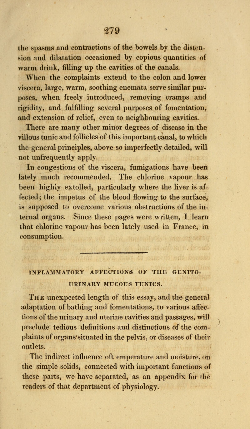 the spasms and contractions of the bowels by the disten- sion and dilatation occasioned by copious quantities of warm drink, filling up the cavities of the canals. When the complaints extend to the colon and lower viscera, large, warm, soothing enemata serve similar pur- poses, when freely introduced, removing cramps and rigidity, and fulfilling several purposes of fomentation, and extension of relief, even to neighbouring cavities. There are many other minor degrees of disease in the villous tunic and follicles of this important canal, to which the general principles, above so imperfectly detailed, will not unfrequently apply. In congestions of the viscera, fumigations have been lately much recommended. The chlorine vapour has been highly extolled, particularly where the liver is af- fected; the impetus of the blood flowing to the surface, is supposed to overcome various obstructions of the in- ternal organs. Since these pages were written, I learn that chlorine vapour has been lately used in France, in consumption. INFLAMMATORY AFFECTIONS OF THE GENITO- URINARY MUCOUS TUNICS. The unexpected length of this essay, and the general adaptation of bathing and fomentations, to various affec- tions of the urinary and uterine cavities and passages, will preclude tedious definitions and distinctions of the com- plaints of organs*situated in the pelvis, or diseases of their outlets. The indirect influence oft emperature and moisture, on the simple solids, connected with important functions of these parts, we have separated, as an appendix for the readers of that department of physiology.