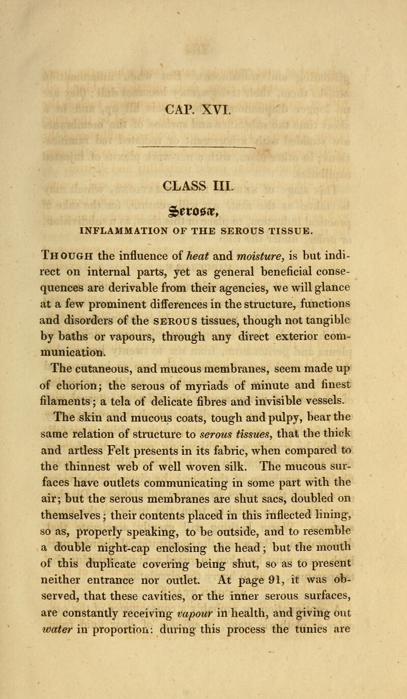 CAP. XVI. CLASS III. INFLAMMATION OF THE SEROUS TISSUE. Th Ough the influence of heat and moisture, is but indi- rect on internal parts, yet as general beneficial conse- quences are derivable from their agencies, we will glance at a few prominent differences in the structure, functions and disorders of the serous tissues, though not tangible by baths or vapours, through any direct exterior com- munication. The cutaneous, and mucous membranes, seem made up of chorion; the serous of myriads of minute and finest filaments; a tela of delicate fibres and invisible vessels. The skin and mucous coats, tough and pulpy, bear the same relation of structure to serous tissues, that the thick and artless Felt presents in its fabric, when compared to the thinnest web of well woven silk. The mucous sur- faces have outlets communicating in some part with the air; but the serous membranes are shut sacs, doubled on themselves; their contents placed in this inflected lining, so as, properly speaking, to be outside, and to resemble a double night-cap enclosing the head; but the mouth of this duplicate covering being shut, so as to present neither entrance nor outlet. At page 91, it was ob- served, that these cavities, or the inner serous surfaces, are constantly receiving vapour in health, and giving out water in proportion: during this process the tunics are