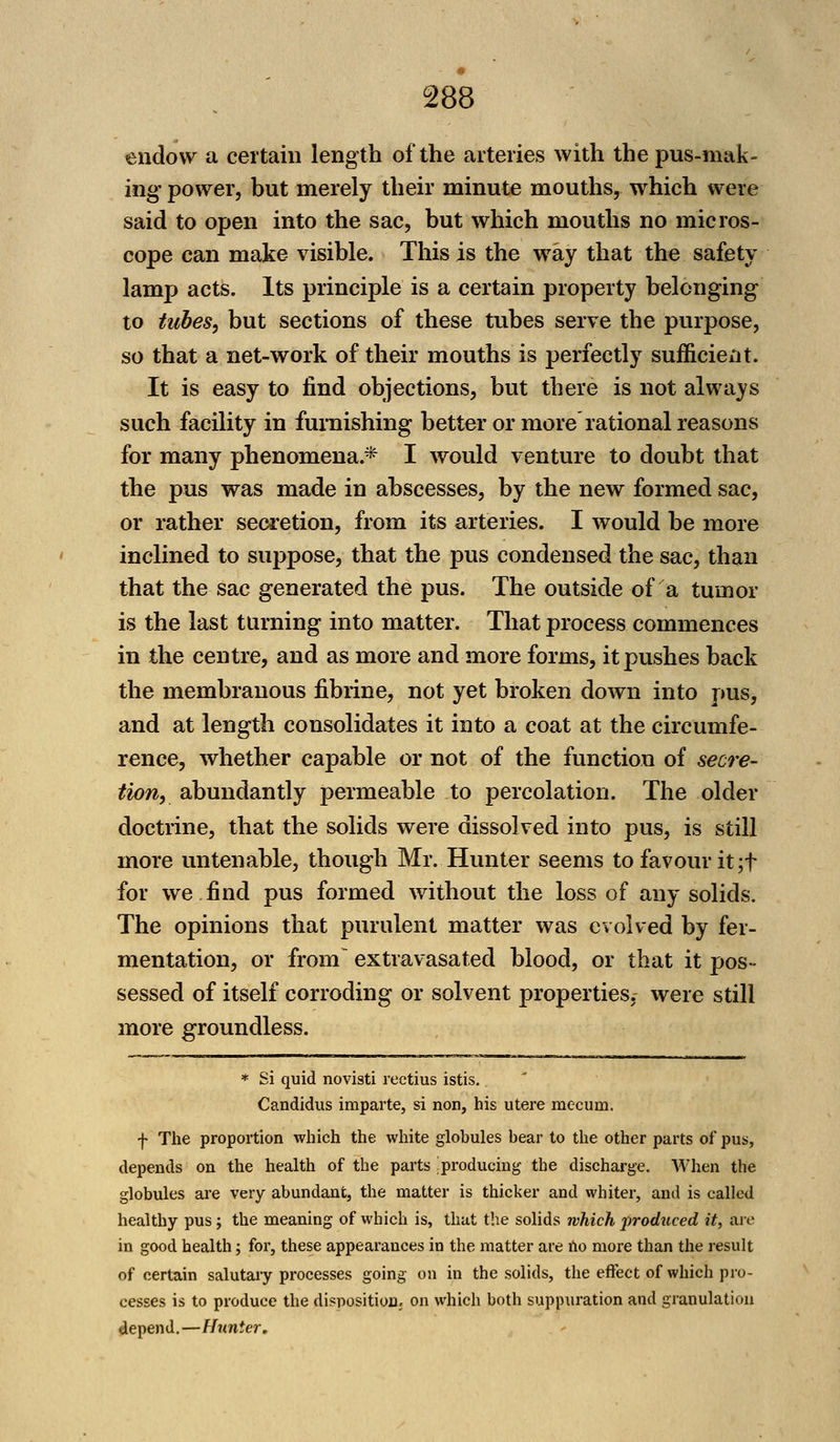 endow a certain length of the arteries with the pus-mak- ing power, but merely their minute mouths, which were said to open into the sac, but which mouths no micros- cope can make visible. This is the way that the safety lamp acts. Its principle is a certain property belonging to tubes, but sections of these tubes serve the purpose, so that a net-work of their mouths is perfectly sufficient. It is easy to find objections, but there is not always such facility in furnishing better or more rational reasons for many phenomena.* I would venture to doubt that the pus was made in abscesses, by the new formed sac, or rather secretion, from its arteries. I would be more inclined to suppose, that the pus condensed the sac, than that the sac generated the pus. The outside of a tumor is the last turning into matter. That process commences in the centre, and as more and more forms, it pushes back the membranous fibrine, not yet broken down into pus, and at length consolidates it into a coat at the circumfe- rence, whether capable or not of the function of secre- tion, abundantly permeable to percolation. The older doctrine, that the solids were dissolved into pus, is still more untenable, though Mr. Hunter seems to favour it ;f for we find pus formed without the loss of any solids. The opinions that purulent matter was evolved by fer- mentation, or from extravasated blood, or that it pos- sessed of itself corroding or solvent properties, were still more groundless. * Si quid novisti rectius istis. Candidus imparte, si non, his utere niecurn. f The proportion which the white globules bear to the other parts of pus, depends on the health of the parts producing the discharge. When the globules are very abundant, the matter is thicker and whiter, and is called healthy pus; the meaning of which is, that the solids which produced it, are in good health; for, these appearances in the matter are no more than the result of certain salutary processes going on in the solids, the effect of which pro- cesses is to produce the disposition; on which both suppuration and granulation depend.—Hunter.