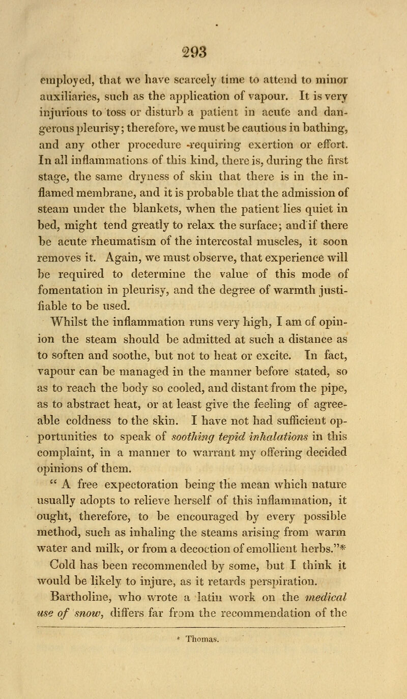employed, that we have scarcely time to attend to minor auxiliaries, such as the application of vapour. It is very injurious to toss or disturb a patient in acute and dan- gerous pleurisy; therefore, we must be cautious in bathing, and any other procedure -requiring exertion or effort. In all inflammations of this kind, there is, during the first stage, the same dryness of skin that there is in the in- flamed membrane, and it is probable that the admission of steam under the blankets, when the patient lies quiet in bed, might tend greatly to relax the surface; and if there be acute rheumatism of the intercostal muscles, it soon removes it. Again, we must observe, that experience will be required to determine the value of this mode of fomentation in pleurisy, and the degree of warmth justi- fiable to be used. Whilst the inflammation runs very high, I am of opin- ion the steam should be admitted at such a distance as to soften and soothe, but not to heat or excite. In fact, vapour can be managed in the manner before stated, so as to reach the body so cooled, and distant from the pipe, as to abstract heat, or at least give the feeling of agree- able coldness to the skin. I have not had sufficient op- portunities to speak of soothing tepid inhalations in this complaint, in a manner to warrant my offering decided opinions of them.  A free expectoration being the mean which nature usually adopts to relieve herself of this inflammation, it ought, therefore, to be encouraged by every possible method, such as inhaling the steams arising* from warm water and milk, or from a decoction of emollient herbs.* Cold has been recommended by some, but I think it would be likely to injure, as it retards perspiration. Bartholine, who wrote a latin work on the medical use of snow, differs far from the recommendation of the * Thomas.